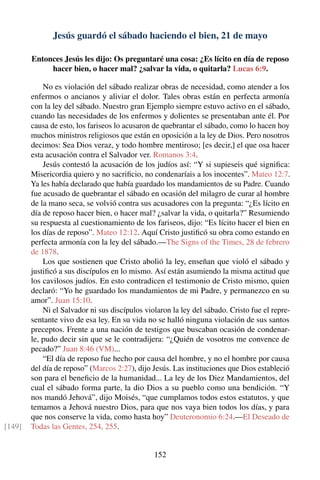 Jesús guardó el sábado haciendo el bien, 21 de mayo
Entonces Jesús les dijo: Os preguntaré una cosa: ¿Es lícito en día de reposo
hacer bien, o hacer mal? ¿salvar la vida, o quitarla? Lucas 6:9.
No es violación del sábado realizar obras de necesidad, como atender a los
enfermos o ancianos y aliviar el dolor. Tales obras están en perfecta armonía
con la ley del sábado. Nuestro gran Ejemplo siempre estuvo activo en el sábado,
cuando las necesidades de los enfermos y dolientes se presentaban ante él. Por
causa de esto, los fariseos lo acusaron de quebrantar el sábado, como lo hacen hoy
muchos ministros religiosos que están en oposición a la ley de Dios. Pero nosotros
decimos: Sea Dios veraz, y todo hombre mentiroso; [es decir,] el que osa hacer
esta acusación contra el Salvador ver. Romanos 3:4.
Jesús contestó la acusación de los judíos así: “Y si supieseis qué signiﬁca:
Misericordia quiero y no sacriﬁcio, no condenaríais a los inocentes”. Mateo 12:7.
Ya les había declarado que había guardado los mandamientos de su Padre. Cuando
fue acusado de quebrantar el sábado en ocasión del milagro de curar al hombre
de la mano seca, se volvió contra sus acusadores con la pregunta: “¿Es lícito en
día de reposo hacer bien, o hacer mal? ¿salvar la vida, o quitarla?” Resumiendo
su respuesta al cuestionamiento de los fariseos, dijo: “Es lícito hacer el bien en
los días de reposo”. Mateo 12:12. Aquí Cristo justiﬁcó su obra como estando en
perfecta armonía con la ley del sábado.—The Signs of the Times, 28 de febrero
de 1878.
Los que sostienen que Cristo abolió la ley, enseñan que violó el sábado y
justiﬁcó a sus discípulos en lo mismo. Así están asumiendo la misma actitud que
los cavilosos judíos. En esto contradicen el testimonio de Cristo mismo, quien
declaró: “Yo he guardado los mandamientos de mi Padre, y permanezco en su
amor”. Juan 15:10.
Ni el Salvador ni sus discípulos violaron la ley del sábado. Cristo fue el repre-
sentante vivo de esa ley. En su vida no se halló ninguna violación de sus santos
preceptos. Frente a una nación de testigos que buscaban ocasión de condenar-
le, pudo decir sin que se le contradijera: “¿Quién de vosotros me convence de
pecado?” Juan 8:46 (VM)...
“El día de reposo fue hecho por causa del hombre, y no el hombre por causa
del día de reposo” (Marcos 2:27), dijo Jesús. Las instituciones que Dios estableció
son para el beneﬁcio de la humanidad... La ley de los Diez Mandamientos, del
cual el sábado forma parte, la dio Dios a su pueblo como una bendición. “Y
nos mandó Jehová”, dijo Moisés, “que cumplamos todos estos estatutos, y que
temamos a Jehová nuestro Dios, para que nos vaya bien todos los días, y para
que nos conserve la vida, como hasta hoy” Deuteronomio 6:24.—El Deseado de
Todas las Gentes, 254, 255.[149]
152
 