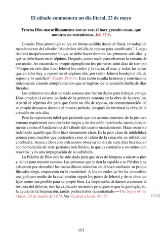 El sábado conmemora un día literal, 22 de mayo
Truena Dios maravillosamente con su voz; él hace grandes cosas, que
nosotros no entendemos. Job 37:5.
Cuando Dios promulgó su ley en forma audible desde el Sinaí, introdujo el
mandamiento del sábado: “Acuérdate del día de reposo para santiﬁcarlo”. Luego
declaró inequívocamente lo que se debe hacer durante los primeros seis días, y
qué se debe hacer en el séptimo. Después, como razón para observar la semana de
ese modo, les recuerda su propio ejemplo en los primeros siete días de tiempo:
“Porque en seis días hizo Jehová los cielos y la tierra, el mar, y todas las cosas
que en ellos hay, y reposó en el séptimo día; por tanto, Jehová bendijo el día de
reposo y lo santiﬁcó”. Éxodo 28:8-11. Esta razón resulta hermosa y convincente
únicamente cuando comprendemos que el registro de la creación habla de días
literales.
Los primeros seis días de cada semana nos fueron dados para trabajar, porque
Dios empleó el mismo período de la primera semana en la obra de la creación.
Apartó el séptimo día para que fuera un día de reposo, en conmemoración de
su propio descanso durante el mismo período, después de terminar la obra de la
creación en seis días.
Pero la suposición inﬁel que pretende que los acontecimientos de la primera
semana requirieron siete períodos largos y de duración indeﬁnida, atenta directa-
mente contra el fundamento del sábado del cuarto mandamiento. Hace oscuro e
indeﬁnido aquello que Dios hizo sumamente claro. Es la peor clase de inﬁdelidad,
porque para muchos que pretenden creer el relato de la creación, es inﬁdelidad
encubierta. Acusa a Dios con ordenarnos observar un día de siete días literales en
conmemoración de siete períodos indeﬁnidos, lo que es contrario a sus tratos con
nosotros, y es una impugnación de su sabiduría...
La Palabra de Dios nos ha sido dada para que sirva de lámpara a nuestros pies
y de luz para nuestro camino. Las personas que le den la espalda a su Palabra y se
esfuercen por descubrir los maravillosos misterios de Jehová mediante su propia
ﬁlosofía ciega, tropezarán en la oscuridad. A los mortales se les ha concedido
una guía por medio de la cual pueden seguir los pasos de Jehová y de su obra tan
lejos como sea posible para su propio bien. La Inspiración, al darnos a conocer la
historia del diluvio, nos ha explicado misterios prodigiosos que la geología, sin
la ayuda de la Inspiración, jamás podría haber desentrañado.—The Signs of the
Times, 20 de marzo de 1879. Ver Exaltad a Jesús, 46, 53. [150]
153
 