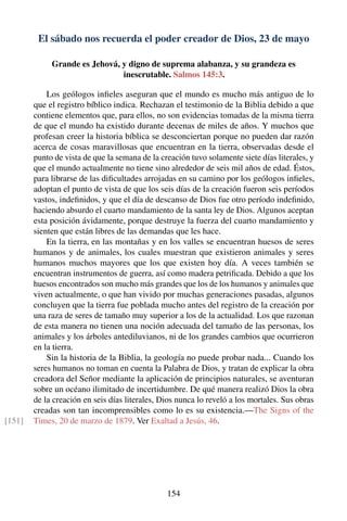 El sábado nos recuerda el poder creador de Dios, 23 de mayo
Grande es Jehová, y digno de suprema alabanza, y su grandeza es
inescrutable. Salmos 145:3.
Los geólogos inﬁeles aseguran que el mundo es mucho más antiguo de lo
que el registro bíblico indica. Rechazan el testimonio de la Biblia debido a que
contiene elementos que, para ellos, no son evidencias tomadas de la misma tierra
de que el mundo ha existido durante decenas de miles de años. Y muchos que
profesan creer la historia bíblica se desconciertan porque no pueden dar razón
acerca de cosas maravillosas que encuentran en la tierra, observadas desde el
punto de vista de que la semana de la creación tuvo solamente siete días literales, y
que el mundo actualmente no tiene sino alrededor de seis mil años de edad. Éstos,
para librarse de las diﬁcultades arrojadas en su camino por los geólogos inﬁeles,
adoptan el punto de vista de que los seis días de la creación fueron seis períodos
vastos, indeﬁnidos, y que el día de descanso de Dios fue otro período indeﬁnido,
haciendo absurdo el cuarto mandamiento de la santa ley de Dios. Algunos aceptan
esta posición ávidamente, porque destruye la fuerza del cuarto mandamiento y
sienten que están libres de las demandas que les hace.
En la tierra, en las montañas y en los valles se encuentran huesos de seres
humanos y de animales, los cuales muestran que existieron animales y seres
humanos muchos mayores que los que existen hoy día. A veces también se
encuentran instrumentos de guerra, así como madera petriﬁcada. Debido a que los
huesos encontrados son mucho más grandes que los de los humanos y animales que
viven actualmente, o que han vivido por muchas generaciones pasadas, algunos
concluyen que la tierra fue poblada mucho antes del registro de la creación por
una raza de seres de tamaño muy superior a los de la actualidad. Los que razonan
de esta manera no tienen una noción adecuada del tamaño de las personas, los
animales y los árboles antediluvianos, ni de los grandes cambios que ocurrieron
en la tierra.
Sin la historia de la Biblia, la geología no puede probar nada... Cuando los
seres humanos no toman en cuenta la Palabra de Dios, y tratan de explicar la obra
creadora del Señor mediante la aplicación de principios naturales, se aventuran
sobre un océano ilimitado de incertidumbre. De qué manera realizó Dios la obra
de la creación en seis días literales, Dios nunca lo reveló a los mortales. Sus obras
creadas son tan incomprensibles como lo es su existencia.—The Signs of the
Times, 20 de marzo de 1879. Ver Exaltad a Jesús, 46.[151]
154
 