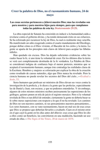 Creer la palabra de Dios, no el razonamiento humano, 24 de
mayo
Las cosas secretas pertenecen a Jehová nuestro Dios; mas las reveladas son
para nosotros y para nuestros hijos para siempre, para que cumplamos
todas las palabras de esta ley. Deuteronomio 29:29.
La obra especial de Satanás ha consistido en inducir a la humanidad caída a
revelarse contra el gobierno divino, y ha tenido demasiado éxito en sus esfuerzos.
Se ha esforzado por oscurecer la ley de Dios, la cual es realmente muy sencilla.
Ha manifestado un odio exagerado contra el cuarto mandamiento del Decálogo,
porque deﬁne cómo es el Dios viviente, el Hacedor de los cielos y la tierra. La
gente se aparta de los preceptos más claros de Jehová para aceptar las fábulas
inﬁeles.
Han quedado sin excusa. Dios ha dejado suﬁcientes evidencias sobre las
cuales basar la fe, si uno tiene la voluntad de creer. En los últimos días la tierra
se verá casi completamente destituida de la fe verdadera. La Palabra de Dios
se considerará indigna de conﬁanza bajo el menor pretexto, mientras que se
aceptará el razonamiento humano, aunque éste contradiga las realidades claras de
la Escritura. Hombres y mujeres se esforzarán por explicar la obra de la creación
como resultado de causas naturales, algo que Dios nunca ha revelado. Pero la
ciencia humana no puede revelar los secretos del Dios del cielo...—Exaltad a
Jesús, 53.
Seres humanos que profesan ser ministros de Dios elevan sus voces contra la
investigación de la profecía, y le dicen a la gente que las profecías, especialmente
las de Daniel y Juan, son oscuras, y que no podemos entenderlas. Y sin embargo,
algunos de estos mismos ministros reciben ansiosamente las suposiciones de los
geólogos, quienes ponen en tela de juicio el registro mosaico. Pero si la voluntad
revelada de Dios es tan difícil de entender, ciertamente la gente no debería basar su
fe sobre meras suposiciones con respecto a lo que él no ha revelado. Los caminos
de Dios no son nuestros caminos, ni sus pensamientos nuestros pensamientos...
Los seres humanos, con su vano razonamiento, hacen un mal uso de esas cosas
que Dios se propuso que deberían llevarlos a exaltarlo. Caen en el mismo error
en el que cayó la gente en los días antes del diluvio: esas cosas que Dios les dio
a ellos como un beneﬁcio, las convirtieron en una maldición, haciendo un uso
errado de ellas.—The Signs of the Times, 20 de marzo de 1879. [152]
155
 