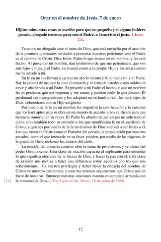 Orar en el nombre de Jesús, 7 de enero
Hijitos míos, estas cosas os escribo para que no pequéis; y si alguno hubiere
pecado, abogado tenemos para con el Padre, a Jesucristo el justo. 1 Juan
2:1.
Tenemos un abogado ante el trono de Dios, que está envuelto por el arco iris
de la promesa, y estamos invitados a presentar nuestras peticiones ante el Padre
en el nombre de Cristo. Dice Jesús: Pidan lo que deseen en mi nombre, y les será
hecho. Al presentar mi nombre, dan testimonio de que me pertenecen, que son
mis hijos e hijas, y el Padre los tratará como a su propio Hijo y los amará como
me ha amado a mí.
Su fe en mí los llevará a ejercer un afecto íntimo y ﬁlial hacia mí y el Padre.
Soy la cadena de oro por la cual el corazón y el alma de ustedes están unidos en
amor y obediencia a mi Padre. Exprésenle a mi Padre el hecho de que mi nombre
les es precioso, que me respetan y me aman, y pueden pedir lo que deseen. Él
perdonará sus transgresiones y los adoptará en su familia real: los hará hijos de
Dios, coherederos con su Hijo unigénito.
Por medio de la fe en mi nombre les impartirá la santiﬁcación y la santidad
que los hará aptos para su obra en un mundo de pecado, y los caliﬁcará para una
herencia inmortal en su reino. El Padre ha abierto de par en par no sólo todo el
cielo, sino también todo su corazón a los que maniﬁestan fe en el sacriﬁcio de
Cristo, y quienes por medio de la fe en el amor de Dios vuelven a ser leales a él.
Los que creen en Cristo como el Portador del pecado, la propiciación por nuestros
pecados, como el que intercede en su favor, pueden, por medio de las riquezas de
la gracia de Dios, reclamar los tesoros del cielo...
La oración del corazón contrito abre la mina de provisiones y se aferra del
poder Omnipotente. Esta clase de oración capacita al suplicante para entender
lo que signiﬁca aferrarse de la fuerza de Dios, y hacer la paz con él. Esta clase
de oración nos motiva a tener una inﬂuencia sobre aquellos con los que nos
relacionamos... Es nuestro privilegio y deber llevar la eﬁcacia del nombre de
Cristo en nuestras peticiones, y usar los mismos argumentos que Cristo usó en
favor de nosotros. Entonces nuestras oraciones estarán en completa armonía con
la voluntad de Dios.—The Signs of the Times, 18 de junio de 1896.[14]
12
 