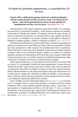 El sábado fue guardado antiguamente, y es guardado hoy, 25
de mayo
Temed a Dios y dadle gloria, porque la hora de su juicio ha llegado; y
adorad a aquel que hizo el cielo y la tierra, el mar y las fuentes de las
aguas... Aquí está la paciencia de los santos, los que guardan los
mandamientos de Dios y la fe de Jesús. Apocalipsis 14:7, 12.
El profeta indica cómo sigue la ordenanza que ha sido olvidada: “Los cimientos
de generación y generación levantarás, y serás llamado reparador de portillos,
restaurador de calzadas para habitar. Si retrajeres del día de reposo tu pie, de
hacer tu voluntad en mi día santo, y lo llamares delicia, santo, glorioso de Jehová;
y lo venerares, no andando en tus propios caminos, ni buscando tu voluntad, ni
hablando tus propias palabras, entonces te deleitarás en Jehová”. Isaías 58:12-14...
Santiﬁcado por la bendición y el reposo del Creador, el sábado fue guardado por
Adán en su inocencia en el santo Edén; por Adán, caído pero arrepentido, después
que fuera arrojado de su feliz morada. Fue guardado por todos los patriarcas,
desde Abel hasta el justo Noé, hasta Abraham y hasta Jacob. Cuando el pueblo
escogido estaba en la esclavitud de Egipto, muchos, en medio de la idolatría
imperante, perdieron el conocimiento de la ley de Dios, pero cuando el Señor libró
a Israel, proclamó su ley con terrible majestad a la multitud reunida para que todos
conocieran su voluntad y le temiesen y obedeciesen para siempre.
Desde aquel día hasta hoy, el conocimiento de la ley de Dios se ha conservado
en la tierra, y se ha guardado el sábado del cuarto mandamiento. A pesar de que el
“hombre de pecado” logró pisotear el día santo de Dios, hubo, aun en la época de
su supremacía, almas ﬁeles escondidas en lugares secretos que supieron honrarlo.
Desde la Reforma hubo en cada generación algunas almas que mantuvieron viva
su observancia. Aunque fue a menudo en medio de oprobios y persecuciones,
nunca se dejó de rendir testimonio constante al carácter perpetuo de la ley de Dios
y a la obligación sagrada del sábado de la creación.
Estas verdades, tal cual están representadas en (Apocalipsis 14), en relación
con el “evangelio eterno”, serán lo que distinga a la iglesia de Cristo cuando
él aparezca. Pues, como resultado del triple mensaje, se dice: “Aquí están... los
que guardan los mandamientos de Dios y la fe de Jesús”. Y éste es el último
mensaje que se ha de dar antes que venga el Señor. Inmediatamente después de su
proclamación, el profeta vio al Hijo del Hombre venir en gloria para segar la mies
de la tierra.—el Conﬂicto de los Siglos, 505, 506.[153]
156
 