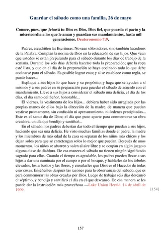 Guardar el sábado como una familia, 26 de mayo
Conoce, pues, que Jehová tu Dios es Dios, Dios ﬁel, que guarda el pacto y la
misericordia a los que le aman y guardan sus mandamientos, hasta mil
generaciones. Deuteronomio 7:9.
Padres, escudriñen las Escrituras. No sean sólo oidores, sino también hacedores
de la Palabra. Cumplan la norma de Dios en la educación de sus hijos. Que vean
que ustedes se están preparando para el sábado durante los días de trabajo de la
semana. Durante los seis días debería hacerse toda la preparación; que la ropa
esté lista, y que en el día de la preparación se haya cocinado todo lo que debe
cocinarse para el sábado. Es posible lograr esto; y si se establece como regla, se
puede hacer...
Explique a sus hijos lo que hace y su propósito, y haga que se ayuden a sí
mismos y a sus padres en su preparación para guardar el sábado de acuerdo con el
mandamiento. Lleve a sus hijos a considerar el sábado una delicia, el día de los
días, el día santo del Señor, honorable...
El viernes, la vestimenta de los hijos... debiera haber sido arreglada por las
propias manos de ellos bajo la dirección de la madre, de manera que puedan
vestirse prontamente, sin confusión ni apresuramiento, ni órdenes precipitadas...
Este es el santo día de Dios; el día que puso aparte para conmemorar su obra
creadora, un día que bendijo y santiﬁcó...
En el sábado, los padres deberían dar todo el tiempo que puedan a sus hijos,
haciendo que sea una delicia. He visto muchas familias donde el padre, la madre
y los miembros de más edad de la casa se separan de los niños más chicos y los
dejan solos para que se entretengan solos lo mejor que puedan. Después de unos
momentos, los niños se aburren y salen al aire libre y se ocupan en algún juego o
alguna clase de diablura. De esa manera el sábado no tienen ningún signiﬁcado
sagrado para ellos. Cuando el tiempo es agradable, los padres pueden llevar a sus
hijos a dar una caminata por el campo o por el bosque, y hablarles de los árboles
elevados, los arbustos y las ﬂores, y enseñarles que Dios es el Hacedor de todas
esas cosas. Enséñenles después las razones para la observancia del sábado, que es
para conmemorar las obras creadas por Dios. Luego de trabajar seis días descansó
el séptimo, y bendijo y santiﬁcó el día en el que descansó. De esa manera se les
puede dar la instrucción más provechosa.—Lake Union Herald, 14 de abril de
1909. [154]
157
 
