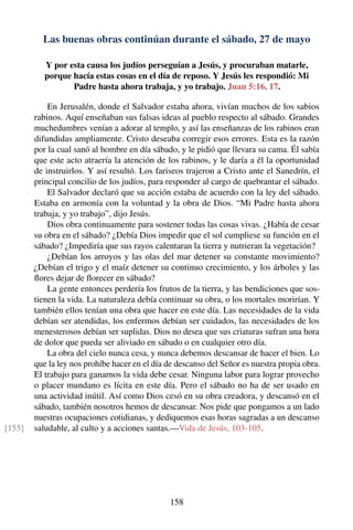 Las buenas obras continúan durante el sábado, 27 de mayo
Y por esta causa los judíos perseguían a Jesús, y procuraban matarle,
porque hacía estas cosas en el día de reposo. Y Jesús les respondió: Mi
Padre hasta ahora trabaja, y yo trabajo. Juan 5:16, 17.
En Jerusalén, donde el Salvador estaba ahora, vivían muchos de los sabios
rabinos. Aquí enseñaban sus falsas ideas al pueblo respecto al sábado. Grandes
muchedumbres venían a adorar al templo, y así las enseñanzas de los rabinos eran
difundidas ampliamente. Cristo deseaba corregir esos errores. Esta es la razón
por la cual sanó al hombre en día sábado, y le pidió que llevara su cama. Él sabía
que este acto atraería la atención de los rabinos, y le daría a él la oportunidad
de instruirlos. Y así resultó. Los fariseos trajeron a Cristo ante el Sanedrín, el
principal concilio de los judíos, para responder al cargo de quebrantar el sábado.
El Salvador declaró que su acción estaba de acuerdo con la ley del sábado.
Estaba en armonía con la voluntad y la obra de Dios. “Mi Padre hasta ahora
trabaja, y yo trabajo”, dijo Jesús.
Dios obra continuamente para sostener todas las cosas vivas. ¿Había de cesar
su obra en el sábado? ¿Debía Dios impedir que el sol cumpliese su función en el
sábado? ¿Impediría que sus rayos calentaran la tierra y nutrieran la vegetación?
¿Debían los arroyos y las olas del mar detener su constante movimiento?
¿Debían el trigo y el maíz detener su continuo crecimiento, y los árboles y las
ﬂores dejar de ﬂorecer en sábado?
La gente entonces perdería los frutos de la tierra, y las bendiciones que sos-
tienen la vida. La naturaleza debía continuar su obra, o los mortales morirían. Y
también ellos tenían una obra que hacer en este día. Las necesidades de la vida
debían ser atendidas, los enfermos debían ser cuidados, las necesidades de los
menesterosos debían ser suplidas. Dios no desea que sus criaturas sufran una hora
de dolor que pueda ser aliviado en sábado o en cualquier otro día.
La obra del cielo nunca cesa, y nunca debemos descansar de hacer el bien. Lo
que la ley nos prohíbe hacer en el día de descanso del Señor es nuestra propia obra.
El trabajo para ganarnos la vida debe cesar. Ninguna labor para lograr provecho
o placer mundano es lícita en este día. Pero el sábado no ha de ser usado en
una actividad inútil. Así como Dios cesó en su obra creadora, y descansó en el
sábado, también nosotros hemos de descansar. Nos pide que pongamos a un lado
nuestras ocupaciones cotidianas, y dediquemos esas horas sagradas a un descanso
saludable, al culto y a acciones santas.—Vida de Jesús, 103-105.[155]
158
 