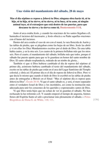 Una visión del mandamiento del sábado, 28 de mayo
Mas el día séptimo es reposo a Jehová tu Dios; ninguna obra harás tú, ni tu
hijo, ni tu hija, ni tu siervo, ni tu sierva, ni tu buey, ni tu asno, ni ningún
animal tuyo, ni el extranjero que está dentro de tus puertas, para que
descanse tu siervo y tu sierva como tú. Deuteronomio 5:14.
Junto al arca estaba Jesús, y cuando las oraciones de los santos llegaban a él,
humeaba el incienso del incensario, y Jesús ofrecía a su Padre aquellas oraciones
con el humo del incienso.
Dentro del arca estaba el vaso de oro con el maná, la vara ﬂorecida de Aarón y
las tablas de piedra, que se plegaban como las hojas de un libro. Jesús las abrió
y vi en ellas los Diez Mandamientos escritos por el dedo de Dios. En una tabla
había cuatro, y en la otra seis. Los cuatro de la primera brillaban más que los otros
seis. Pero el cuarto, el mandamiento del sábado, brillaba más que todos, porque el
sábado fue puesto aparte para que se lo guardase en honor del santo nombre de
Dios. El santo sábado resplandecía, rodeado de un nimbo de gloria...
También vi que si Dios hubiese cambiado el día de reposo del séptimo al
primer día, asimismo hubiera cambiado el texto del mandamiento del sábado,
escrito en las tablas de piedra que están en el arca del Lugar Santísimo del Templo
celestial, y diría así: El primer día es el día de reposo de Jehová tu Dios. Pero vi
que decía lo mismo que cuando el dedo de Dios lo escribió en las tablas de piedra
antes de entregarlas a Moisés en el Sinaí: “Mas el séptimo día es reposo para
Jehová tu Dios”. Éxodo 20:10. Vi que el santo sábado es, y será, el muro separador
entre el verdadero Israel de Dios y los incrédulos, así como la institución más
adecuada para unir los corazones de los queridos y esperanzados santos de Dios.
Vi que Dios tenía hijos que no echan de ver ni guardan el sábado. No han
rechazado la luz referente a él. Y cuando empezó el tiempo de angustia, fuimos
llenos del Espíritu Santo al salir a proclamar más plenamente el sábado.—Notas
Biográﬁcas de Elena G. de White, 110, 111. [156]
159
 