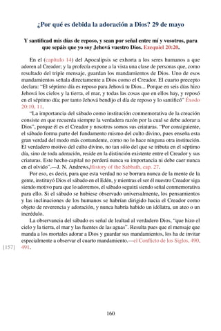 ¿Por qué es debida la adoración a Dios? 29 de mayo
Y santiﬁcad mis días de reposo, y sean por señal entre mí y vosotros, para
que sepáis que yo soy Jehová vuestro Dios. Ezequiel 20:20.
En el (capítulo 14) del Apocalipsis se exhorta a los seres humanos a que
adoren al Creador; y la profecía expone a la vista una clase de personas que, como
resultado del triple mensaje, guardan los mandamientos de Dios. Uno de esos
mandamientos señala directamente a Dios como el Creador. El cuarto precepto
declara: “El séptimo día es reposo para Jehová tu Dios... Porque en seis días hizo
Jehová los cielos y la tierra, el mar, y todas las cosas que en ellos hay, y reposó
en el séptimo día; por tanto Jehová bendijo el día de reposo y lo santiﬁcó” Éxodo
20:10, 11.
“La importancia del sábado como institución conmemorativa de la creación
consiste en que recuerda siempre la verdadera razón por la cual se debe adorar a
Dios”, porque él es el Creador y nosotros somos sus criaturas. “Por consiguiente,
el sábado forma parte del fundamento mismo del culto divino, pues enseña esta
gran verdad del modo más contundente, como no lo hace ninguna otra institución.
El verdadero motivo del culto divino, no tan sólo del que se tributa en el séptimo
día, sino de toda adoración, reside en la distinción existente entre el Creador y sus
criaturas. Este hecho capital no perderá nunca su importancia ni debe caer nunca
en el olvido”.—J. N. Andrews,History of the Sabbath, cap. 27.
Por eso, es decir, para que esta verdad no se borrara nunca de la mente de la
gente, instituyó Dios el sábado en el Edén, y mientras el ser él nuestro Creador siga
siendo motivo para que lo adoremos, el sábado seguirá siendo señal conmemorativa
para ello. Si el sábado se hubiese observado universalmente, los pensamientos
y las inclinaciones de los humanos se habrían dirigido hacia el Creador como
objeto de reverencia y adoración, y nunca habría habido un idólatra, un ateo o un
incrédulo.
La observancia del sábado es señal de lealtad al verdadero Dios, “que hizo el
cielo y la tierra, el mar y las fuentes de las aguas”. Resulta pues que el mensaje que
manda a los mortales adorar a Dios y guardar sus mandamientos, los ha de invitar
especialmente a observar el cuarto mandamiento.—el Conﬂicto de los Siglos, 490,
491.[157]
160
 