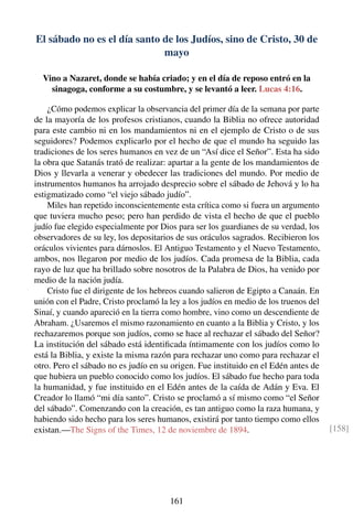 El sábado no es el día santo de los Judíos, sino de Cristo, 30 de
mayo
Vino a Nazaret, donde se había criado; y en el día de reposo entró en la
sinagoga, conforme a su costumbre, y se levantó a leer. Lucas 4:16.
¿Cómo podemos explicar la observancia del primer día de la semana por parte
de la mayoría de los profesos cristianos, cuando la Biblia no ofrece autoridad
para este cambio ni en los mandamientos ni en el ejemplo de Cristo o de sus
seguidores? Podemos explicarlo por el hecho de que el mundo ha seguido las
tradiciones de los seres humanos en vez de un “Así dice el Señor”. Esta ha sido
la obra que Satanás trató de realizar: apartar a la gente de los mandamientos de
Dios y llevarla a venerar y obedecer las tradiciones del mundo. Por medio de
instrumentos humanos ha arrojado desprecio sobre el sábado de Jehová y lo ha
estigmatizado como “el viejo sábado judío”.
Miles han repetido inconscientemente esta crítica como si fuera un argumento
que tuviera mucho peso; pero han perdido de vista el hecho de que el pueblo
judío fue elegido especialmente por Dios para ser los guardianes de su verdad, los
observadores de su ley, los depositarios de sus oráculos sagrados. Recibieron los
oráculos vivientes para dárnoslos. El Antiguo Testamento y el Nuevo Testamento,
ambos, nos llegaron por medio de los judíos. Cada promesa de la Biblia, cada
rayo de luz que ha brillado sobre nosotros de la Palabra de Dios, ha venido por
medio de la nación judía.
Cristo fue el dirigente de los hebreos cuando salieron de Egipto a Canaán. En
unión con el Padre, Cristo proclamó la ley a los judíos en medio de los truenos del
Sinaí, y cuando apareció en la tierra como hombre, vino como un descendiente de
Abraham. ¿Usaremos el mismo razonamiento en cuanto a la Biblia y Cristo, y los
rechazaremos porque son judíos, como se hace al rechazar el sábado del Señor?
La institución del sábado está identiﬁcada íntimamente con los judíos como lo
está la Biblia, y existe la misma razón para rechazar uno como para rechazar el
otro. Pero el sábado no es judío en su origen. Fue instituido en el Edén antes de
que hubiera un pueblo conocido como los judíos. El sábado fue hecho para toda
la humanidad, y fue instituido en el Edén antes de la caída de Adán y Eva. El
Creador lo llamó “mi día santo”. Cristo se proclamó a sí mismo como “el Señor
del sábado”. Comenzando con la creación, es tan antiguo como la raza humana, y
habiendo sido hecho para los seres humanos, existirá por tanto tiempo como ellos
existan.—The Signs of the Times, 12 de noviembre de 1894. [158]
161
 