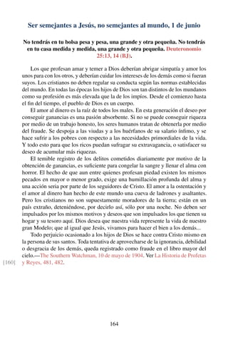 Ser semejantes a Jesús, no semejantes al mundo, 1 de junio
No tendrás en tu bolsa pesa y pesa, una grande y otra pequeña. No tendrás
en tu casa medida y medida, una grande y otra pequeña. Deuteronomio
25:13, 14 (BJ).
Los que profesan amar y temer a Dios deberían abrigar simpatía y amor los
unos para con los otros, y deberían cuidar los intereses de los demás como si fueran
suyos. Los cristianos no deben regular su conducta según las normas establecidas
del mundo. En todas las épocas los hijos de Dios son tan distintos de los mundanos
como su profesión es más elevada que la de los impíos. Desde el comienzo hasta
el ﬁn del tiempo, el pueblo de Dios es un cuerpo.
El amor al dinero es la raíz de todos los males. En esta generación el deseo por
conseguir ganancias es una pasión absorbente. Si no se puede conseguir riqueza
por medio de un trabajo honesto, los seres humanos tratan de obtenerla por medio
del fraude. Se despoja a las viudas y a los huérfanos de su salario ínﬁmo, y se
hace sufrir a los pobres con respecto a las necesidades primordiales de la vida.
Y todo esto para que los ricos puedan sufragar su extravagancia, o satisfacer su
deseo de acumular más riquezas.
El temible registro de los delitos cometidos diariamente por motivo de la
obtención de ganancias, es suﬁciente para congelar la sangre y llenar el alma con
horror. El hecho de que aun entre quienes profesan piedad existen los mismos
pecados en mayor o menor grado, exige una humillación profunda del alma y
una acción seria por parte de los seguidores de Cristo. El amor a la ostentación y
el amor al dinero han hecho de este mundo una cueva de ladrones y asaltantes.
Pero los cristianos no son supuestamente moradores de la tierra; están en un
país extraño, deteniéndose, por decirlo así, sólo por una noche. No deben ser
impulsados por los mismos motivos y deseos que son impulsados los que tienen su
hogar y su tesoro aquí. Dios desea que nuestra vida represente la vida de nuestro
gran Modelo; que al igual que Jesús, vivamos para hacer el bien a los demás...
Todo perjuicio ocasionado a los hijos de Dios se hace contra Cristo mismo en
la persona de sus santos. Toda tentativa de aprovecharse de la ignorancia, debilidad
o desgracia de los demás, queda registrado como fraude en el libro mayor del
cielo.—The Southern Watchman, 10 de mayo de 1904. Ver La Historia de Profetas
y Reyes, 481, 482.[160]
164
 