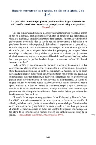 Hacer lo correcto en los negocios, no sólo en la iglesia, 2 de
junio
Así que, todas las cosas que queráis que los hombres hagan con vosotros,
así también haced vosotros con ellos; porque esto es la ley y los profetas.
Mateo 7:12.
Los que temen verdaderamente a Dios preferirán trabajar día y noche, y comer
el pan en la pobreza, antes que satisfacer un afán de ganancias que oprimiría a la
viuda y al huérfano, o despojaría al extraño de su derecho. Nuestro Salvador intentó
grabar en sus oyentes la idea de que la persona que se atreve a defraudar a su
prójimo en las cosas más pequeñas, lo defraudaría, si se presentara la oportunidad,
en cosas mayores. El menor desvío de la rectitud quebranta las barreras y prepara
el corazón para cometer mayores injusticias. Por precepto y por ejemplo, Cristo
enseñó que la más estricta integridad debe gobernar las acciones que ejecutamos
al relacionarnos con nuestros semejantes. Dijo el divino Maestro: “Así que, todas
las cosas que queráis que los hombres hagan con vosotros, así también haced
vosotros con ellos”.
En la medida en que alguien esté dispuesto a sacar ventajas para sí de las
desventajas de otro, su alma se vuelve insensible a la inﬂuencia del Espíritu de
Dios. La ganancia obtenida a un costo tal es una terrible pérdida. Es mejor pasar
necesidad que mentir; mejor pasar hambre que estafar; mejor morir que pecar. La
extravagancia, la extralimitación, la extorsión, fomentadas por los que profesan
piedad, están corrompiendo su fe y destruyendo su espiritualidad. La iglesia es
en gran medida responsable por los pecados cometidos por sus miembros. Presta
apoyo al mal si no alza su voz contra él. La inﬂuencia que la iglesia debe temer
más no es la de los opositores abiertos, ateos y blasfemos, sino la de los que
profesan ser cristianos y son inconsistentes. Éstos son los únicos que retienen las
bendiciones del Dios de Israel...
El mundo de los negocios no yace afuera de los límites del gobierno de Dios.
La religión verdadera no consiste meramente en hacer alarde de ostentación el
sábado y exhibirse en la iglesia; es para cada día y para cada lugar. Sus demandas
deben ser reconocidas y obedecidas en cada acto de la vida. Los que posean
el artículo legítimo mostrarán en todos sus asuntos de negocios una percepción
tan clara de lo correcto como cuando ofrecen sus súplicas ante el trono de la
gracia.—The Southern Watchman, 10 de mayo de 1904. [161]
165
 
