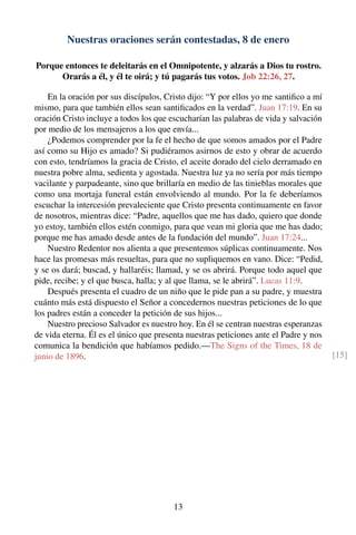 Nuestras oraciones serán contestadas, 8 de enero
Porque entonces te deleitarás en el Omnipotente, y alzarás a Dios tu rostro.
Orarás a él, y él te oirá; y tú pagarás tus votos. Job 22:26, 27.
En la oración por sus discípulos, Cristo dijo: “Y por ellos yo me santiﬁco a mí
mismo, para que también ellos sean santiﬁcados en la verdad”. Juan 17:19. En su
oración Cristo incluye a todos los que escucharían las palabras de vida y salvación
por medio de los mensajeros a los que envía...
¿Podemos comprender por la fe el hecho de que somos amados por el Padre
así como su Hijo es amado? Si pudiéramos asirnos de esto y obrar de acuerdo
con esto, tendríamos la gracia de Cristo, el aceite dorado del cielo derramado en
nuestra pobre alma, sedienta y agostada. Nuestra luz ya no sería por más tiempo
vacilante y parpadeante, sino que brillaría en medio de las tinieblas morales que
como una mortaja funeral están envolviendo al mundo. Por la fe deberíamos
escuchar la intercesión prevaleciente que Cristo presenta continuamente en favor
de nosotros, mientras dice: “Padre, aquellos que me has dado, quiero que donde
yo estoy, también ellos estén conmigo, para que vean mi gloria que me has dado;
porque me has amado desde antes de la fundación del mundo”. Juan 17:24...
Nuestro Redentor nos alienta a que presentemos súplicas continuamente. Nos
hace las promesas más resueltas, para que no supliquemos en vano. Dice: “Pedid,
y se os dará; buscad, y hallaréis; llamad, y se os abrirá. Porque todo aquel que
pide, recibe; y el que busca, halla; y al que llama, se le abrirá”. Lucas 11:9.
Después presenta el cuadro de un niño que le pide pan a su padre, y muestra
cuánto más está dispuesto el Señor a concedernos nuestras peticiones de lo que
los padres están a conceder la petición de sus hijos...
Nuestro precioso Salvador es nuestro hoy. En él se centran nuestras esperanzas
de vida eterna. Él es el único que presenta nuestras peticiones ante el Padre y nos
comunica la bendición que habíamos pedido.—The Signs of the Times, 18 de
junio de 1896. [15]
13
 