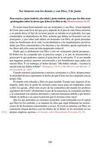 Ser honesto con los demás y con Dios, 3 de junio
Pesa exacta y justa tendrás; efa cabal y justo tendrás, para que tus días sean
prolongados sobre la tierra que Jehová tu Dios te da. Deuteronomio 25:15.
Es mejor tratar honestamente con sus semejantes y con Dios. Usted depende
de Cristo para cada favor del que goza; depende de él para la vida futura inmortal,
y no puede darse el lujo de no tener puesta su mirada en el galardón. Los que
comprenden su dependencia de Dios sentirán que deben ser honrados con sus
semejantes, y por sobre todo deben ser honrados con Dios, de quien proceden
todas las bendiciones de la vida. La desobediencia a los mandamientos positivos
dados por Dios concernientes a los diezmos y las ofrendas, queda registrada en
los libros del cielo como un robo perpetrado contra él.
Nadie que es deshonesto con Dios o con sus semejantes puede prosperar...
El Señor nos ha comprado por su preciosa sangre, y es por su misericordia y
gracia por lo que podemos esperar el gran don de la salvación. Y se nos manda
que hagamos justicia, amemos misericordia y nos humillemos para andar con
nuestro Dios. Y sin embargo, el Señor declara: “Me habéis robado... vosotros la
nación toda me habéis robado”. Malaquías 3:8, 9.—The Review and Herald, 17
de diciembre de 1889.
Cuando tratamos injustamente a nuestros semejantes o a Dios, despreciamos
la autoridad divina e ignoramos el hecho de que Cristo nos ha comprado con su
propia vida.
El mundo está robando a Dios en gran medida. Cuanto más riquezas él les
imparte, tanto más la gente las reclama como suyas para ser empleadas como
a ellos les agrada. ¿Pero irán en pos de las costumbres del mundo los profesos
seguidores de Cristo? ¿Perderemos la paz de la conciencia, la comunión con Dios
y la comunidad con nuestros hermanos y nuestras hermanas debido a que hemos
fallado en dedicar a su causa la porción que él reclama como suya?
Que los que pretenden ser cristianos recuerden: están trabajando con el capital
que Dios les ha conﬁado, y se requiere de ellos que sigan ﬁelmente las instruc-
ciones de las Escrituras concernientes a su uso. Si viven en armonía con Dios, no
cometerán ningún desfalco con los bienes de su Señor, ni los invertirán en sus
propias empresas egoístas.—Consejos sobre Mayordomía Cristiana, 82, 83.[162]
166
 