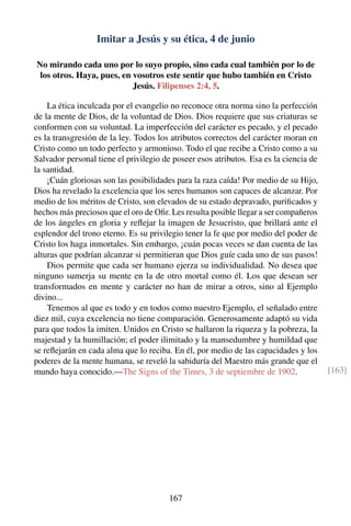 Imitar a Jesús y su ética, 4 de junio
No mirando cada uno por lo suyo propio, sino cada cual también por lo de
los otros. Haya, pues, en vosotros este sentir que hubo también en Cristo
Jesús. Filipenses 2:4, 5.
La ética inculcada por el evangelio no reconoce otra norma sino la perfección
de la mente de Dios, de la voluntad de Dios. Dios requiere que sus criaturas se
conformen con su voluntad. La imperfección del carácter es pecado, y el pecado
es la transgresión de la ley. Todos los atributos correctos del carácter moran en
Cristo como un todo perfecto y armonioso. Todo el que recibe a Cristo como a su
Salvador personal tiene el privilegio de poseer esos atributos. Esa es la ciencia de
la santidad.
¡Cuán gloriosas son las posibilidades para la raza caída! Por medio de su Hijo,
Dios ha revelado la excelencia que los seres humanos son capaces de alcanzar. Por
medio de los méritos de Cristo, son elevados de su estado depravado, puriﬁcados y
hechos más preciosos que el oro de Oﬁr. Les resulta posible llegar a ser compañeros
de los ángeles en gloria y reﬂejar la imagen de Jesucristo, que brillará ante el
esplendor del trono eterno. Es su privilegio tener la fe que por medio del poder de
Cristo los haga inmortales. Sin embargo, ¡cuán pocas veces se dan cuenta de las
alturas que podrían alcanzar si permitieran que Dios guíe cada uno de sus pasos!
Dios permite que cada ser humano ejerza su individualidad. No desea que
ninguno sumerja su mente en la de otro mortal como él. Los que desean ser
transformados en mente y carácter no han de mirar a otros, sino al Ejemplo
divino...
Tenemos al que es todo y en todos como nuestro Ejemplo, el señalado entre
diez mil, cuya excelencia no tiene comparación. Generosamente adaptó su vida
para que todos la imiten. Unidos en Cristo se hallaron la riqueza y la pobreza, la
majestad y la humillación; el poder ilimitado y la mansedumbre y humildad que
se reﬂejarán en cada alma que lo reciba. En él, por medio de las capacidades y los
poderes de la mente humana, se reveló la sabiduría del Maestro más grande que el
mundo haya conocido.—The Signs of the Times, 3 de septiembre de 1902. [163]
167
 