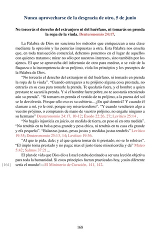 Nunca aprovecharse de la desgracia de otro, 5 de junio
No torcerás el derecho del extranjero ni del huérfano, ni tomarás en prenda
la ropa de la viuda. Deuteronomio 24:17.
La Palabra de Dios no sanciona los métodos que enriquezcan a una clase
mediante la opresión y las penurias impuestas a otra. Esta Palabra nos enseña
que, en toda transacción comercial, debemos ponernos en el lugar de aquellos
con quienes tratamos; mirar no sólo por nuestros intereses, sino también por los
ajenos. El que se aprovecha del infortunio de otro para medrar, o se vale de la
ﬂaqueza o la incompetencia de su prójimo, viola los principios y los preceptos de
la Palabra de Dios.
“No torcerás el derecho del extranjero ni del huérfano, ni tomarás en prenda
la ropa de la viuda”. “Cuando entregares a tu prójimo alguna cosa prestada, no
entrarás en su casa para tomarle la prenda. Te quedarás fuera, y el hombre a quien
prestaste te sacará la prenda. Y si el hombre fuere pobre, no te acostarás reteniendo
aún su prenda”. “Si tomares en prenda el vestido de tu prójimo, a la puesta del sol
se lo devolverás. Porque sólo eso es su cubierta... ¿En qué dormirá? Y cuando él
clamare a mí, yo le oiré, porque soy misericordioso”. “Y cuando vendiereis algo a
vuestro prójimo, o comprareis de mano de vuestro prójimo, no engañe ninguno a
su hermano” Deuteronomio 24:17, 10-12; Éxodo 22:26, 27; Levítico 25:14 .
“No hagáis injusticia en juicio, en medida de tierra, en peso ni en otra medida”.
“No tendrás en tu bolsa pesa grande y pesa chica, ni tendrás en tu casa efa grande
y efa pequeño”. “Balanzas justas, pesas justas y medidas justas tendréis” Levítico
19:35; Deuteronomio 25:13, 14; Levítico 19:36.
“Al que te pida, dale; y al que quiera tomar de ti prestado, no se lo rehúses”.
“El impío toma prestado y no paga; mas el justo tiene misericordia y da” Mateo
5:42; Salmos 37:21...
El plan de vida que Dios dio a Israel estaba destinado a ser una lección objetiva
para toda la humanidad. Si estos principios fueran practicados hoy, ¡cuán diferente
sería el mundo!—El Ministerio de Curación, 141, 142.[164]
168
 