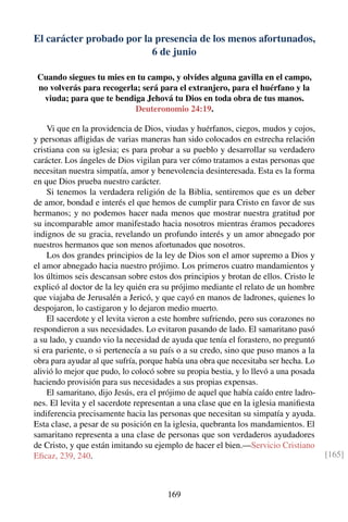 El carácter probado por la presencia de los menos afortunados,
6 de junio
Cuando siegues tu mies en tu campo, y olvides alguna gavilla en el campo,
no volverás para recogerla; será para el extranjero, para el huérfano y la
viuda; para que te bendiga Jehová tu Dios en toda obra de tus manos.
Deuteronomio 24:19.
Vi que en la providencia de Dios, viudas y huérfanos, ciegos, mudos y cojos,
y personas aﬂigidas de varias maneras han sido colocados en estrecha relación
cristiana con su iglesia; es para probar a su pueblo y desarrollar su verdadero
carácter. Los ángeles de Dios vigilan para ver cómo tratamos a estas personas que
necesitan nuestra simpatía, amor y benevolencia desinteresada. Esta es la forma
en que Dios prueba nuestro carácter.
Si tenemos la verdadera religión de la Biblia, sentiremos que es un deber
de amor, bondad e interés el que hemos de cumplir para Cristo en favor de sus
hermanos; y no podemos hacer nada menos que mostrar nuestra gratitud por
su incomparable amor manifestado hacia nosotros mientras éramos pecadores
indignos de su gracia, revelando un profundo interés y un amor abnegado por
nuestros hermanos que son menos afortunados que nosotros.
Los dos grandes principios de la ley de Dios son el amor supremo a Dios y
el amor abnegado hacia nuestro prójimo. Los primeros cuatro mandamientos y
los últimos seis descansan sobre estos dos principios y brotan de ellos. Cristo le
explicó al doctor de la ley quién era su prójimo mediante el relato de un hombre
que viajaba de Jerusalén a Jericó, y que cayó en manos de ladrones, quienes lo
despojaron, lo castigaron y lo dejaron medio muerto.
El sacerdote y el levita vieron a este hombre sufriendo, pero sus corazones no
respondieron a sus necesidades. Lo evitaron pasando de lado. El samaritano pasó
a su lado, y cuando vio la necesidad de ayuda que tenía el forastero, no preguntó
si era pariente, o si pertenecía a su país o a su credo, sino que puso manos a la
obra para ayudar al que sufría, porque había una obra que necesitaba ser hecha. Lo
alivió lo mejor que pudo, lo colocó sobre su propia bestia, y lo llevó a una posada
haciendo provisión para sus necesidades a sus propias expensas.
El samaritano, dijo Jesús, era el prójimo de aquel que había caído entre ladro-
nes. El levita y el sacerdote representan a una clase que en la iglesia maniﬁesta
indiferencia precisamente hacia las personas que necesitan su simpatía y ayuda.
Esta clase, a pesar de su posición en la iglesia, quebranta los mandamientos. El
samaritano representa a una clase de personas que son verdaderos ayudadores
de Cristo, y que están imitando su ejemplo de hacer el bien.—Servicio Cristiano
Eﬁcaz, 239, 240. [165]
169
 