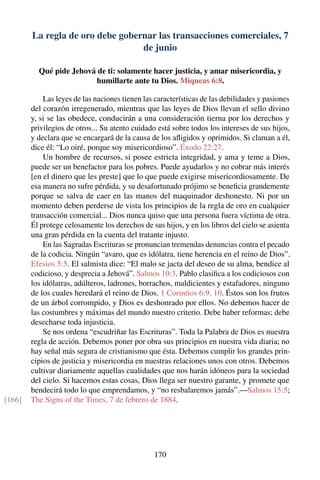 La regla de oro debe gobernar las transacciones comerciales, 7
de junio
Qué pide Jehová de ti: solamente hacer justicia, y amar misericordia, y
humillarte ante tu Dios. Miqueas 6:8.
Las leyes de las naciones tienen las características de las debilidades y pasiones
del corazón irregenerado, mientras que las leyes de Dios llevan el sello divino
y, si se las obedece, conducirán a una consideración tierna por los derechos y
privilegios de otros... Su atento cuidado está sobre todos los intereses de sus hijos,
y declara que se encargará de la causa de los aﬂigidos y oprimidos. Si claman a él,
dice él: “Lo oiré, porque soy misericordioso”. Éxodo 22:27.
Un hombre de recursos, si posee estricta integridad, y ama y teme a Dios,
puede ser un benefactor para los pobres. Puede ayudarlos y no cobrar más interés
[en el dinero que les preste] que lo que puede exigirse misericordiosamente. De
esa manera no sufre pérdida, y su desafortunado prójimo se beneﬁcia grandemente
porque se salva de caer en las manos del maquinador deshonesto. Ni por un
momento deben perderse de vista los principios de la regla de oro en cualquier
transacción comercial... Dios nunca quiso que una persona fuera víctima de otra.
Él protege celosamente los derechos de sus hijos, y en los libros del cielo se asienta
una gran pérdida en la cuenta del tratante injusto.
En las Sagradas Escrituras se pronuncian tremendas denuncias contra el pecado
de la codicia. Ningún “avaro, que es idólatra, tiene herencia en el reino de Dios”.
Efesios 5:5. El salmista dice: “El malo se jacta del deseo de su alma, bendice al
codicioso, y desprecia a Jehová”. Salmos 10:3. Pablo clasiﬁca a los codiciosos con
los idólatras, adúlteros, ladrones, borrachos, maldicientes y estafadores, ninguno
de los cuales heredará el reino de Dios. 1 Corintios 6:9, 10. Éstos son los frutos
de un árbol corrompido, y Dios es deshonrado por ellos. No debemos hacer de
las costumbres y máximas del mundo nuestro criterio. Debe haber reformas; debe
desecharse toda injusticia.
Se nos ordena “escudriñar las Escrituras”. Toda la Palabra de Dios es nuestra
regla de acción. Debemos poner por obra sus principios en nuestra vida diaria; no
hay señal más segura de cristianismo que ésta. Debemos cumplir los grandes prin-
cipios de justicia y misericordia en nuestras relaciones unos con otros. Debemos
cultivar diariamente aquellas cualidades que nos harán idóneos para la sociedad
del cielo. Si hacemos estas cosas, Dios llega ser nuestro garante, y promete que
bendecirá todo lo que emprendamos, y “no resbalaremos jamás”.—Salmos 15:5;
The Signs of the Times, 7 de febrero de 1884.[166]
170
 