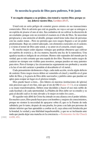 Se necesita la gracia de Dios para pulirnos, 9 de junio
Y no engañe ninguno a su prójimo, sino temed a vuestro Dios; porque yo
soy Jehová vuestro Dios. Levítico 25:17.
Usted está en serio peligro de cometer graves errores en sus transacciones
comerciales. Dios le advierte que esté en guardia, no vaya a ser que se entregue a
un espíritu de pisarse el uno al otro. Sea cuidadoso de no cultivar la discreción de
un estafador, porque esto no resistirá el examen en el día de Dios. Se necesitan
perspicacia y una atención al detalle, porque usted tiene toda clase de personas
con las cuales tratar... Pero no permita que esos rasgos lleguen a ser un poder
predominante. Bajo un control adecuado, son elementos esenciales en el carácter,
y si tiene el temor de Dios ante usted, y su amor en el corazón, estará seguro.
Es mucho mejor ceder algunas ventajas que podrían obtenerse que cultivar
un espíritu de avaricia y, de esa manera, hacerla una ley de la naturaleza. Una
agudeza tacaña es indigna de un cristiano. Hemos sido separados del mundo por la
verdad, que es más cortante que una espada de dos ﬁlos. Nuestros malos rasgos de
carácter no siempre son visibles para nosotros, aunque pueden ser muy patentes
para otros. Pero el tiempo y las circunstancias seguramente nos probarán y sacarán
a la luz el oro del carácter o pondrán al descubierto el vil metal...
Cada pensamiento deshonesto o bajo, cada mala acción, revela algún defecto
de carácter. Estos rasgos toscos deben ser sometidos al cincel y martillo en el gran
taller de Dios, y la gracia de Dios debe suavizarlos y pulirlos antes que puedan ser
aptos para ocupar un lugar en el glorioso templo.
Dios puede hacer a éstos... [los líderes en nuestras instituciones de iglesia]
más preciosos que el oro ﬁno, más que al oro de Oﬁr (Isaías 13:12), si se someten
a su mano transformadora. Deben estar decididos a hacer el uso más noble de
cada facultad y de cada oportunidad. La Palabra de Dios debe ser su estudio y su
guía al decidir cuál es lo más elevado y lo mejor en todos los casos...
El seguidor más débil de Cristo ha entrado en una alianza con el poder inﬁnito.
En muchos casos, Dios puede hacer poco con hombres y mujeres de conocimientos,
porque no sienten la necesidad de apoyarse sobre él, que es la Fuente de toda
sabiduría; por lo tanto, después de una prueba, los pone a un lado por personas de
talento inferior que han aprendido a conﬁar en él, cuya alma está fortalecida por
la bondad, la verdad y una ﬁdelidad inquebrantable, y que no se inclinarán ante
nada que pueda dejar una mancha en la conciencia.—Testimonies for the Church
4:450, 451.[168]
172
 