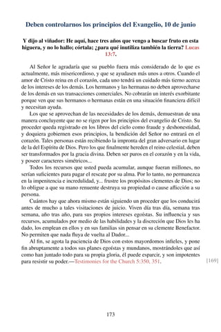 Deben controlarnos los principios del Evangelio, 10 de junio
Y dijo al viñador: He aquí, hace tres años que vengo a buscar fruto en esta
higuera, y no lo hallo; córtala; ¿para qué inutiliza también la tierra? Lucas
13:7.
Al Señor le agradaría que su pueblo fuera más considerado de lo que es
actualmente, más misericordioso, y que se ayudasen más unos a otros. Cuando el
amor de Cristo reina en el corazón, cada uno tendrá un cuidado más tierno acerca
de los intereses de los demás. Los hermanos y las hermanas no deben aprovecharse
de los demás en sus transacciones comerciales. No cobrarán un interés exorbitante
porque ven que sus hermanos o hermanas están en una situación ﬁnanciera difícil
y necesitan ayuda.
Los que se aprovechan de las necesidades de los demás, demuestran de una
manera concluyente que no se rigen por los principios del evangelio de Cristo. Su
proceder queda registrado en los libros del cielo como fraude y deshonestidad,
y doquiera gobiernen esos principios, la bendición del Señor no entrará en el
corazón. Tales personas están recibiendo la impronta del gran adversario en lugar
de la del Espíritu de Dios. Pero los que ﬁnalmente hereden el reino celestial, deben
ser transformados por la gracia divina. Deben ser puros en el corazón y en la vida,
y poseer caracteres simétricos...
Todos los recursos que usted pueda acumular, aunque fueran millones, no
serían suﬁcientes para pagar el rescate por su alma. Por lo tanto, no permanezca
en la impenitencia e incredulidad, y... frustre los propósitos clementes de Dios; no
lo obligue a que su mano renuente destruya su propiedad o cause aﬂicción a su
persona.
Cuántos hay que ahora mismo están siguiendo un proceder que los conducirá
antes de mucho a tales visitaciones de juicio. Viven día tras día, semana tras
semana, año tras año, para sus propios intereses egoístas. Su inﬂuencia y sus
recursos, acumulados por medio de las habilidades y la discreción que Dios les ha
dado, los emplean en ellos y en sus familias sin pensar en su clemente Benefactor.
No permiten que nada ﬂuya de vuelta al Dador...
Al ﬁn, se agota la paciencia de Dios con estos mayordomos inﬁeles, y pone
ﬁn abruptamente a todos sus planes egoístas y mundanos, mostrándoles que así
como han juntado todo para su propia gloria, él puede esparcir, y son impotentes
para resistir su poder.—Testimonies for the Church 5:350, 351. [169]
173
 