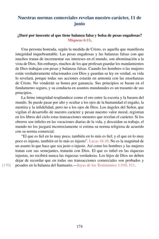 Nuestras normas comerciales revelan nuestro carácter, 11 de
junio
¿Daré por inocente al que tiene balanza falsa y bolsa de pesas engañosas?
Miqueas 6:11.
Una persona honrada, según la medida de Cristo, es aquella que maniﬁesta
integridad inquebrantable. Las pesas engañosas y las balanzas falsas con que
muchos tratan de incrementar sus intereses en el mundo, son abominación a la
vista de Dios. Sin embargo, muchos de los que profesan guardar los mandamientos
de Dios trabajan con pesas y balanzas falsas. Cuando los hombres o las mujeres
están verdaderamente relacionados con Dios y guardan su ley en verdad, su vida
lo revelará, porque todas sus acciones estarán en armonía con las enseñanzas
de Cristo. No venderán su honra por ganancia. Sus principios se basan en el
fundamento seguro, y su conducta en asuntos mundanales es un trasunto de sus
principios.
La ﬁrme integridad resplandece como el oro entre la escoria y la basura del
mundo. Se puede pasar por alto y ocultar a los ojos de la humanidad el engaño, la
mentira y la inﬁdelidad, pero no a los ojos de Dios. Los ángeles del Señor, que
vigilan el desarrollo de nuestro carácter y pesan nuestro valor moral, registran
en los libros del cielo estas transacciones menores que revelan el carácter. Si los
obreros son inﬁeles en las vocaciones diarias de la vida, y descuidan su trabajo, el
mundo no los juzgará incorrectamente si estima su norma religiosa de acuerdo
con su norma comercial.
“El que es ﬁel en lo muy poco, también en lo más es ﬁel; y el que en lo muy
poco es injusto, también en lo más es injusto”. Lucas 16:10. No es la magnitud de
un asunto lo que hace que sea justo o injusto. Así como los hombres y las mujeres
tratan con sus semejantes, tratarán con Dios. El que es inﬁel en las riquezas
injustas, no recibirá nunca las riquezas verdaderas. Los hijos de Dios no deben
dejar de recordar que en todas sus transacciones comerciales son probados y
pesados en la balanza del Santuario.—Joyas de los Testimonios 1:510, 511.[170]
174
 