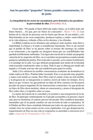 Aun los pecados “pequeños” tienen grandes consecuencias, 12
de junio
La integridad de los rectos los encaminará; pero destruirá a los pecadores
la perversidad de ellos. Proverbios 11:3.
Cristo dijo: “No puede el buen árbol dar malos frutos, ni el árbol malo dar
frutos buenos... Así que, por sus frutos los conoceréis”. Mateo 7:18, 20. Los
hechos de la vida de las personas son los frutos que llevan. Si son inﬁeles, y les
falta honradez en las cosas temporales, producen espinas y cardos; serán inﬁeles
en la vida religiosa y robarán a Dios en los diezmos y las ofrendas.
La Biblia condena en los términos más enérgicos toda mentira, trato falso e
improbidad. Lo bueno y lo malo se maniﬁestan claramente. Pero se me mostró
que el pueblo de Dios se ha puesto sobre el terreno del enemigo, ha cedido
a sus tentaciones y ha seguido sus designios hasta que sus sensibilidades han
quedado terriblemente embotadas. Una ligera desviación de la verdad, una pequeña
variación de los requisitos de Dios, no se considera tan pecaminosa cuando entraña
ganancia o pérdida pecuniaria. Pero el pecado es pecado, ya lo cometa el millonario
o el mendigo de la calle. Los que obtienen propiedades por medio de la falsedad
están trayendo condenación sobre su alma. Todo lo que se obtenga por medio del
engaño y el fraude será tan sólo una maldición para quien lo reciba.
Adán y Eva sufrieron las terribles consecuencias resultantes de desobedecer la
orden expresa de Dios. Podrían haber razonado: Este es un pecado muy pequeño,
y nunca será tenido en cuenta. Pero Dios trató el asunto como un mal terrible,
y la desgracia de su transgresión se sentirá a través de todos los tiempos. En la
época en que vivimos, los que profesan ser hijos de Dios cometen con frecuencia
pecados de mayor magnitud. En las transacciones comerciales, los que profesan
ser hijos de Dios dicen mentiras, obran en consecuencia y atraen el desagrado de
Dios sobre ellos y el oprobio sobre su causa.
La menor desviación de la veracidad y la rectitud es una transgresión de la ley
de Dios. El participar continuamente en el pecado acostumbra a la persona a hacer
mal, pero no disminuye el carácter gravoso del pecado. Dios estableció principios
inmutables que él no puede cambiar sin una revisión de toda su naturaleza. Si
la Palabra de Dios fuese estudiada ﬁelmente por todos los que profesan creer la
verdad, éstos no serían enanos en las cosas espirituales. Los que desprecian los
requerimientos de Dios en esta vida no respetarían su autoridad si estuviesen en el
cielo.—Joyas de los Testimonios 1:511, 512. [171]
175
 