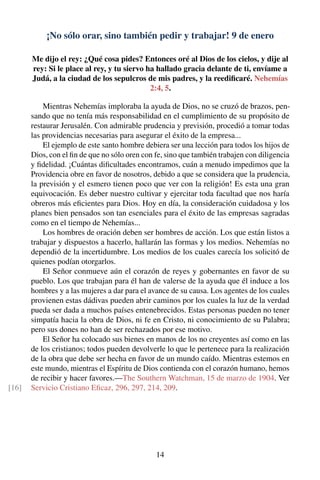 ¡No sólo orar, sino también pedir y trabajar! 9 de enero
Me dijo el rey: ¿Qué cosa pides? Entonces oré al Dios de los cielos, y dije al
rey: Si le place al rey, y tu siervo ha hallado gracia delante de ti, envíame a
Judá, a la ciudad de los sepulcros de mis padres, y la reediﬁcaré. Nehemías
2:4, 5.
Mientras Nehemías imploraba la ayuda de Dios, no se cruzó de brazos, pen-
sando que no tenía más responsabilidad en el cumplimiento de su propósito de
restaurar Jerusalén. Con admirable prudencia y previsión, procedió a tomar todas
las providencias necesarias para asegurar el éxito de la empresa...
El ejemplo de este santo hombre debiera ser una lección para todos los hijos de
Dios, con el ﬁn de que no sólo oren con fe, sino que también trabajen con diligencia
y ﬁdelidad. ¡Cuántas diﬁcultades encontramos, cuán a menudo impedimos que la
Providencia obre en favor de nosotros, debido a que se considera que la prudencia,
la previsión y el esmero tienen poco que ver con la religión! Es esta una gran
equivocación. Es deber nuestro cultivar y ejercitar toda facultad que nos haría
obreros más eﬁcientes para Dios. Hoy en día, la consideración cuidadosa y los
planes bien pensados son tan esenciales para el éxito de las empresas sagradas
como en el tiempo de Nehemías...
Los hombres de oración deben ser hombres de acción. Los que están listos a
trabajar y dispuestos a hacerlo, hallarán las formas y los medios. Nehemías no
dependió de la incertidumbre. Los medios de los cuales carecía los solicitó de
quienes podían otorgarlos.
El Señor conmueve aún el corazón de reyes y gobernantes en favor de su
pueblo. Los que trabajan para él han de valerse de la ayuda que él induce a los
hombres y a las mujeres a dar para el avance de su causa. Los agentes de los cuales
provienen estas dádivas pueden abrir caminos por los cuales la luz de la verdad
pueda ser dada a muchos países entenebrecidos. Estas personas pueden no tener
simpatía hacia la obra de Dios, ni fe en Cristo, ni conocimiento de su Palabra;
pero sus dones no han de ser rechazados por ese motivo.
El Señor ha colocado sus bienes en manos de los no creyentes así como en las
de los cristianos; todos pueden devolverle lo que le pertenece para la realización
de la obra que debe ser hecha en favor de un mundo caído. Mientras estemos en
este mundo, mientras el Espíritu de Dios contienda con el corazón humano, hemos
de recibir y hacer favores.—The Southern Watchman, 15 de marzo de 1904. Ver
Servicio Cristiano Eﬁcaz, 296, 297, 214, 209.[16]
14
 