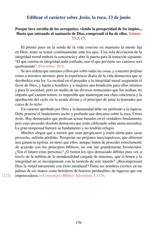 Ediﬁcar el carácter sobre Jesús, la roca, 13 de junio
Porque tuve envidia de los arrogantes, viendo la prosperidad de los impíos...
Hasta que entrando al santuario de Dios, comprendí el ﬁn de ellos. Salmos
73:3, 17.
El primer paso en la senda de la vida consiste en mantener la mente ﬁja
en Dios, tener su temor continuamente ante los ojos. Una sola desviación de la
integridad moral embota la conciencia y abre la puerta para la tentación siguiente.
“El que camina en integridad anda conﬁado; mas el que pervierte sus caminos será
quebrantado”. Proverbios 10:9.
Se nos ordena que amemos a Dios por sobre todas las cosas, y a nuestro prójimo
como a nosotros mismos; pero la experiencia diaria de la vida demuestra que se
desobedece esta ley. La rectitud en el proceder y la integridad moral asegurarán el
favor de Dios, y harán a hombres y a mujeres una bendición para ellos mismos
y para la sociedad; pero en medio de las diversas tentaciones que los asaltan, no
importa qué camino tomen, es imposible que mantengan una clara conciencia y la
aprobación del cielo sin la ayuda divina y el principio de amar la honradez por
causa de lo recto.
Un carácter aprobado por Dios y la humanidad debe ser preferido a la riqueza.
Debe ponerse el fundamento ancho y profundo que descansa sobre la roca, Cristo
Jesús. Hay demasiados que profesan actuar basados en el verdadero fundamento,
pero cuyo proceder disoluto demuestra que están ediﬁcando sobre arena movediza.
La gran tempestad barrerá su fundamento y no tendrán refugio.
Muchos alegan que a menos que sean perspicaces y estén alerta para sacar
provecho, sufrirán pérdidas. Prosperan sus prójimos inescrupulosos, que obtienen
una ganancia egoísta, en tanto que ellos, aunque traten de proceder estrictamente
de acuerdo con los principios bíblicos, no son tan grandemente favorecidos.
¿Ven el futuro estas personas? ¿O tienen los ojos demasiado débiles para ver, a
través de la neblina de la mundanalidad cargada de miasmas, que el honor y la
integridad no se recompensan con la moneda de este mundo? ¿Recompensará
Dios la virtud meramente con éxito mundanal? Tiene sus nombres escritos en las
palmas de sus manos como herederos de honores perdurables, de riquezas que son
imperecederas.—Comentario Bíblico Adventista 3:1176.[172]
176
 