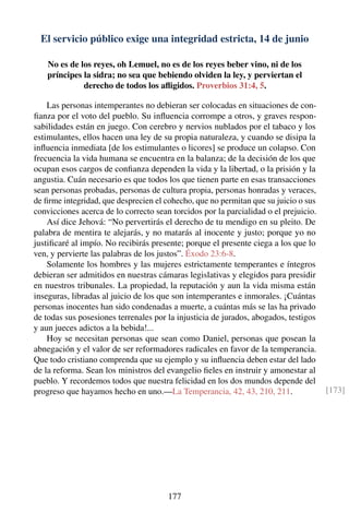 El servicio público exige una integridad estricta, 14 de junio
No es de los reyes, oh Lemuel, no es de los reyes beber vino, ni de los
príncipes la sidra; no sea que bebiendo olviden la ley, y perviertan el
derecho de todos los aﬂigidos. Proverbios 31:4, 5.
Las personas intemperantes no debieran ser colocadas en situaciones de con-
ﬁanza por el voto del pueblo. Su inﬂuencia corrompe a otros, y graves respon-
sabilidades están en juego. Con cerebro y nervios nublados por el tabaco y los
estimulantes, ellos hacen una ley de su propia naturaleza, y cuando se disipa la
inﬂuencia inmediata [de los estimulantes o licores] se produce un colapso. Con
frecuencia la vida humana se encuentra en la balanza; de la decisión de los que
ocupan esos cargos de conﬁanza dependen la vida y la libertad, o la prisión y la
angustia. Cuán necesario es que todos los que tienen parte en esas transacciones
sean personas probadas, personas de cultura propia, personas honradas y veraces,
de ﬁrme integridad, que desprecien el cohecho, que no permitan que su juicio o sus
convicciones acerca de lo correcto sean torcidos por la parcialidad o el prejuicio.
Así dice Jehová: “No pervertirás el derecho de tu mendigo en su pleito. De
palabra de mentira te alejarás, y no matarás al inocente y justo; porque yo no
justiﬁcaré al impío. No recibirás presente; porque el presente ciega a los que lo
ven, y pervierte las palabras de los justos”. Éxodo 23:6-8.
Solamente los hombres y las mujeres estrictamente temperantes e íntegros
debieran ser admitidos en nuestras cámaras legislativas y elegidos para presidir
en nuestros tribunales. La propiedad, la reputación y aun la vida misma están
inseguras, libradas al juicio de los que son intemperantes e inmorales. ¡Cuántas
personas inocentes han sido condenadas a muerte, a cuántas más se las ha privado
de todas sus posesiones terrenales por la injusticia de jurados, abogados, testigos
y aun jueces adictos a la bebida!...
Hoy se necesitan personas que sean como Daniel, personas que posean la
abnegación y el valor de ser reformadores radicales en favor de la temperancia.
Que todo cristiano comprenda que su ejemplo y su inﬂuencia deben estar del lado
de la reforma. Sean los ministros del evangelio ﬁeles en instruir y amonestar al
pueblo. Y recordemos todos que nuestra felicidad en los dos mundos depende del
progreso que hayamos hecho en uno.—La Temperancia, 42, 43, 210, 211. [173]
177
 