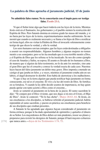 La palabra de Dios aprueba el juramento judicial, 15 de junio
No admitirás falso rumor. No te concertarás con el impío para ser testigo
falso. Éxodo 23:1.
Vi que el Señor tiene algo que hacer todavía con las leyes de la tierra. Mientras
Jesús está en el Santuario, los gobernantes y el pueblo sienten la restricción del
Espíritu de Dios. Pero Satanás domina en extenso grado las masas del mundo, y si
no fuera por las leyes de la tierra, experimentaríamos mucho sufrimiento. Se me
mostró que cuando es realmente necesario y se llama a los hijos de Dios a testiﬁcar
en forma legal, ellos no violan la Palabra de Dios al invocarle solemnemente como
testigo de que dicen la verdad, y sólo la verdad.
Los seres humanos son tan corruptos, que las leyes están destinadas a obligarlos
a asumir sus responsabilidades. Algunos hombres y algunas mujeres no temen
mentir a sus semejantes; pero se les ha enseñado que es cosa terrible mentir a Dios,
y el Espíritu de Dios que los refrena se lo ha inculcado. Se nos dio como ejemplo
el caso de Ananías y Saﬁra, su esposa. El asunto es llevado de los humanos a Dios,
de manera que si alguien da falso testimonio, no lo da ante los mortales, sino ante
el gran Dios que lee el corazón y conoce la verdad exacta de cada caso. Nuestras
leyes hacen del falso juramento un delito muy grave. Dios imponía a menudo un
castigo al que juraba en falso, y a veces, mientras el juramento estaba aún en sus
labios, el ángel destructor lo derribó. Esto había de aterrorizar a los malhechores.
Vi que si hay en la tierra alguien que pueda testiﬁcar bajo juramento en forma
consecuente, ese tal es el creyente. Él vive a la luz del rostro de Dios. Se fortiﬁca
en su fortaleza. Y cuando la ley debe decidir asuntos de importancia, no hay quien
pueda apelar con tanto acierto a Dios como el creyente...
Jesús se sometió al juramento en la hora de su juicio. El sumo sacerdote le
dijo: “Te conjuro por el Dios viviente, que nos digas si tú eres el Cristo, el Hijo
de Dios”. Jesús le contestó: “Tú lo has dicho”. Mateo 26:63, 64. Si Jesús, en
sus enseñanzas a los discípulos, se hubiese referido al juramento judicial, habría
reprendido al sumo sacerdote, y puesto en práctica sus enseñanzas para beneﬁcio
de sus discípulos que estaban presentes.
A Satanás le ha agradado que algunos hayan considerado el juramento en
forma errónea; porque le ha dado oportunidad de oprimirlos y quitarles el dinero
de su Señor. Los mayordomos de Dios deben ser más prudentes, trazar sus planes y
prepararse para resistir los designios de Satanás; porque él hará mayores esfuerzos
que nunca antes.—Joyas de los Testimonios 1:74, 75.[174]
178
 