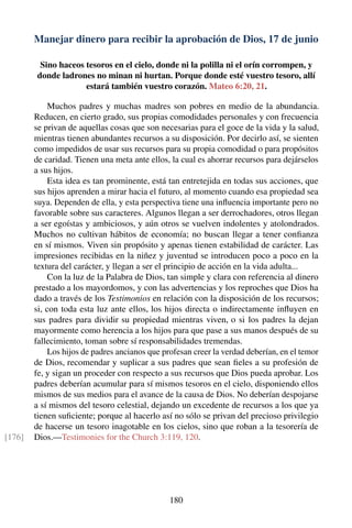 Manejar dinero para recibir la aprobación de Dios, 17 de junio
Sino haceos tesoros en el cielo, donde ni la polilla ni el orín corrompen, y
donde ladrones no minan ni hurtan. Porque donde esté vuestro tesoro, allí
estará también vuestro corazón. Mateo 6:20, 21.
Muchos padres y muchas madres son pobres en medio de la abundancia.
Reducen, en cierto grado, sus propias comodidades personales y con frecuencia
se privan de aquellas cosas que son necesarias para el goce de la vida y la salud,
mientras tienen abundantes recursos a su disposición. Por decirlo así, se sienten
como impedidos de usar sus recursos para su propia comodidad o para propósitos
de caridad. Tienen una meta ante ellos, la cual es ahorrar recursos para dejárselos
a sus hijos.
Esta idea es tan prominente, está tan entretejida en todas sus acciones, que
sus hijos aprenden a mirar hacia el futuro, al momento cuando esa propiedad sea
suya. Dependen de ella, y esta perspectiva tiene una inﬂuencia importante pero no
favorable sobre sus caracteres. Algunos llegan a ser derrochadores, otros llegan
a ser egoístas y ambiciosos, y aún otros se vuelven indolentes y atolondrados.
Muchos no cultivan hábitos de economía; no buscan llegar a tener conﬁanza
en sí mismos. Viven sin propósito y apenas tienen estabilidad de carácter. Las
impresiones recibidas en la niñez y juventud se introducen poco a poco en la
textura del carácter, y llegan a ser el principio de acción en la vida adulta...
Con la luz de la Palabra de Dios, tan simple y clara con referencia al dinero
prestado a los mayordomos, y con las advertencias y los reproches que Dios ha
dado a través de los Testimonios en relación con la disposición de los recursos;
si, con toda esta luz ante ellos, los hijos directa o indirectamente inﬂuyen en
sus padres para dividir su propiedad mientras viven, o si los padres la dejan
mayormente como herencia a los hijos para que pase a sus manos después de su
fallecimiento, toman sobre sí responsabilidades tremendas.
Los hijos de padres ancianos que profesan creer la verdad deberían, en el temor
de Dios, recomendar y suplicar a sus padres que sean ﬁeles a su profesión de
fe, y sigan un proceder con respecto a sus recursos que Dios pueda aprobar. Los
padres deberían acumular para sí mismos tesoros en el cielo, disponiendo ellos
mismos de sus medios para el avance de la causa de Dios. No deberían despojarse
a sí mismos del tesoro celestial, dejando un excedente de recursos a los que ya
tienen suﬁciente; porque al hacerlo así no sólo se privan del precioso privilegio
de hacerse un tesoro inagotable en los cielos, sino que roban a la tesorería de
Dios.—Testimonies for the Church 3:119, 120.[176]
180
 