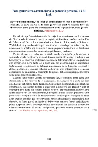 Para ganar almas, renunciar a la ganancia personal, 18 de
junio
Sé vivir humildemente, y sé tener en abundancia; en todo y por todo estoy
enseñado, así para estar saciado como para tener hambre, así para tener en
abundancia como para padecer necesidad. Todo lo puedo en Cristo que me
fortalece. Filipenses 4:12, 13.
En todo tiempo Satanás ha tratado de perjudicar los esfuerzos de los siervos
de Dios introduciendo en la iglesia un espíritu de fanatismo. Así era en los días
de Pablo, y así fue en los siglos ulteriores, durante el tiempo de la Reforma.
Wiclef, Lutero, y muchos otros que beneﬁciaron al mundo por su inﬂuencia y fe,
afrontaron los ardides por los cuales el enemigo procura arrastrar a un fanatismo
excesivamente celoso de las mentes desequilibradas y profanas.
Ciertas almas extraviadas han enseñado que la adquisición de la verdadera
santidad eleva la mente por encima de todo pensamiento terrenal e induce a los
hombres y a las mujeres a abstenerse enteramente del trabajo. Otros, interpretando
con extremismo cierto texto de la Escritura, han enseñado que es un pecado
trabajar, que los cristianos no debieran preocuparse de su bienestar temporal y
del de sus familias, sino que deberían dedicar sus días enteramente a las cosas
espirituales. La enseñanza y el ejemplo del apóstol Pablo son un reproche contra
semejantes conceptos erróneos...
Cuando Pablo visitó Corinto por primera vez, se encontró entre gente que
desconﬁaba de los motivos de los extranjeros. Los griegos de la costa del mar
eran hábiles traﬁcantes. Tanto tiempo habían seguido sus inescrupulosas prácticas
comerciales, que habían llegado a creer que la granjería era piedad, y que el
obtener dinero, fuera por medios limpios o sucios, era encomiable. Pablo estaba
familiarizado con sus características, y no quería darles ocasión para decir que
predicaba el evangelio con el ﬁn de enriquecerse. Hubiera podido con justicia pedir
a sus oyentes corintios que lo sostuvieran; pero estaba dispuesto a renunciar a este
derecho, no fuera que su utilidad y el éxito como ministro fueran perjudicados
por la sospecha injusta de que predicaba el evangelio por ganancia. Trataba de
eliminar toda ocasión de ser mal interpretado, para que su mensaje no perdiera
fuerza.—Los Hechos de los Apóstoles, 286, 287. [177]
181
 