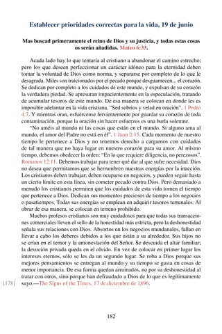 Establecer prioridades correctas para la vida, 19 de junio
Mas buscad primeramente el reino de Dios y su justicia, y todas estas cosas
os serán añadidas. Mateo 6:33.
Acada lado hay lo que tentaría al cristiano a abandonar el camino estrecho;
pero los que deseen perfeccionar un carácter idóneo para la eternidad deben
tomar la voluntad de Dios como norma, y separarse por completo de lo que le
desagrada. Miles son traicionados por el pecado porque desguarnecen... el corazón.
Se dedican por completo a los cuidados de este mundo, y expulsan de su corazón
la verdadera piedad. Se apresuran impacientemente en la especulación, tratando
de acumular tesoros de este mundo. De esa manera se colocan en donde les es
imposible adelantar en la vida cristiana. “Sed sobrios y velad en oración”. 1 Pedro
4:7. Y mientras oran, esfuércense fervientemente por guardar su corazón de toda
contaminación, porque la oración sin hacer esfuerzos es una burla solemne.
“No améis al mundo ni las cosas que están en el mundo. Si alguno ama al
mundo, el amor del Padre no está en él”. 1 Juan 2:15. Cada momento de nuestro
tiempo le pertenece a Dios y no tenemos derecho a cargarnos con cuidados
de tal manera que no haya lugar en nuestro corazón para su amor. Al mismo
tiempo, debemos obedecer la orden: “En lo que requiere diligencia, no perezosos”.
Romanos 12:11. Debemos trabajar para tener qué dar al que sufre necesidad. Dios
no desea que permitamos que se herrumbren nuestras energías por la inacción.
Los cristianos deben trabajar; deben ocuparse en negocios, y pueden seguir hasta
un cierto límite en esta línea, sin cometer pecado contra Dios. Pero demasiado a
menudo los cristianos permiten que los cuidados de esta vida tomen el tiempo
que pertenece a Dios. Dedican sus momentos preciosos de tiempo a los negocios
o pasatiempos. Todas sus energías se emplean en adquirir tesoros terrenales. Al
obrar de esa manera, se colocan en terreno prohibido.
Muchos profesos cristianos son muy cuidadosos para que todas sus transaccio-
nes comerciales lleven el sello de la honestidad más estricta, pero la deshonestidad
señala sus relaciones con Dios. Absortos en los negocios mundanales, fallan en
llevar a cabo los deberes debidos a los que están a su alrededor. Sus hijos no
se crían en el temor y la amonestación del Señor. Se descuida el altar familiar;
la devoción privada queda en el olvido. En vez de colocar en primer lugar los
intereses eternos, sólo se les da un segundo lugar. Se roba a Dios porque sus
mejores pensamientos se entregan al mundo y su tiempo se gasta en cosas de
menor importancia. De esa forma quedan arruinados, no por su deshonestidad al
tratar con otros, sino porque han defraudado a Dios de lo que es legítimamente
suyo.—The Signs of the Times, 17 de diciembre de 1896.[178]
182
 