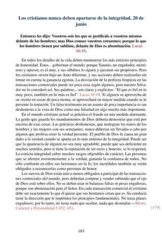 Los cristianos nunca deben apartarse de la integridad, 20 de
junio
Entonces les dijo: Vosotros sois los que os justiﬁcáis a vosotros mismos
delante de los hombres; mas Dios conoce vuestros corazones; porque lo que
los hombres tienen por sublime, delante de Dios es abominación. Lucas
16:15.
En todos los detalles de la vida deben mantenerse los más estrictos principios
de honestidad. Éstos... gobiernan el mundo, porque Satanás, un engañador, menti-
roso y opresor, es el amo, y sus súbditos lo siguen y ejecutan sus propósitos. Pero
los cristianos sirven bajo un Amo diferente, y sus acciones deben realizarlas sin
tomar en cuenta la ganancia egoísta. La desviación de la perfecta limpieza en las
transacciones comerciales puede ser poca cosa según algunos, pero nuestro Salva-
dor no lo consideró así. Sus palabras... son claras y explícitas: “El que es ﬁel en lo
muy poco, también en lo más es ﬁel”. Lucas 16:10. Si alguien se aprovecha de
su vecino en cosas de poca monta, se aprovechará en mayor medida cuando se le
presente la tentación. Un falso testimonio en un asunto de poca importancia es tan
deshonesto a la vista de Dios como una falsedad en algo mucho más importante.
En el mundo cristiano actual se práctica el fraude en una medida alarmante.
La gente que guarda los mandamientos de Dios debería demostrar que está por
encima de esas cosas. Las prácticas deshonestas, que malogran los tratos de los
hombres y las mujeres con sus semejantes, nunca deberían ser llevadas a cabo por
alguien que profesa creer la verdad presente. El pueblo de Dios le causa un gran
daño a la verdad cuando se aparta en lo más mínimo de la integridad. Puede ser
que la apariencia de alguien no sea muy agradable; puede que sea deﬁciente en
muchos sentidos, pero si tiene la reputación de ser recto y honesto, se lo respetará.
La estricta integridad cubre muchos rasgos objetables de carácter. Las personas
que se aferren insistentemente a la verdad, ganarán la conﬁanza de todos. No
sólo conﬁarán en ellos sus hermanos en la fe; los incrédulos también se verán
obligados a reconocerlas como personas de honor.
Los siervos de Dios están más o menos obligados a participar de las transaccio-
nes comerciales del mundo, pero deberían comprar y vender sabiendo que el ojo
de Dios está sobre ellos. No se deben usar ni balanzas falsas ni pesas engañosas,
porque son abominación para el Señor. En cada transacción comercial el cristiano
debe ser exactamente lo que él quiere que sus hermanos crean que es. Su conducta
tiene la dirección que le imprimen los principios fundamentales. No traza planes
engañosos; por lo tanto, no tiene nada que ocultar, nada que disimular.—Mente,
Carácter y Personalidad 2:452, 453. [179]
183
 