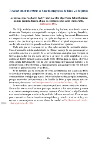 Revelar amor mientras se hace los negocios de Dios, 21 de junio
Las moscas muertas hacen heder y dar mal olor al perfume del perfumista;
así una pequeña locura, al que es estimado como sabio y honorable.
Eclesiastés 10:1.
Me dirijo a mis hermanos y hermanas en la fe y los insto a cultivar la ternura
de corazón. Cualquiera sea su profesión o cargo, si abrigan el egoísmo y la codicia,
recibirán el desagrado del Señor. No conviertan la obra y la causa de Dios en una
excusa para tratar mezquinamente y con egoísmo a la gente, ni en las transacciones
comerciales que tiene que ver con su obra. Dios no aceptará ninguna suma que
sea llevada a su tesorería ganada mediante transacciones egoístas.
Cada acto que se relaciona con su obra debe soportar la inspección divina.
Cada transacción astuta, cada intento de obtener ventaja de una persona que se
encuentra sometida a la presión de las circunstancias, cada plan para comprar su
tierra o propiedad por una suma inferior a su valor, no serán aceptables a Dios,
aunque el dinero ganado sea presentado como ofrenda para su causa. El precio
de la sangre del Unigénito Hijo de Dios se ha pagado por cada ser humano, y es
necesario que se trate honrada y equitativamente con cada persona con el ﬁn de
cumplir los principios de la ley de Dios...
Si un hermano que ha trabajado en forma desinteresada por la causa de Dios
se debilita y no puede cumplir con su tarea, no se lo despida ni se lo obligue a
componérselas lo mejor que pueda. Désele un salario adecuado para sostenerse,
porque recuerden que pertenece a la familia de Dios, y que ustedes son sus
hermanos y hermanas...—Consejos sobre Mayordomía Cristiana, 151, 152.
Se nos ordena que amemos a nuestros prójimos como a nosotros mismos.
Esta orden no es sencillamente para que amemos a los que piensan y creen
exactamente como pensamos y creemos nosotros. Cristo ilustró el signiﬁcado de
este mandamiento por medio de la parábola del buen samaritano. Pero aunque
parezca mentira, cómo se descuidan estas palabras, y cuán frecuentemente la gente
oprime a sus semejantes y eleva su alma a la vanidad.—The Review and Herald,
18 de diciembre de 1894.[180]
184
 