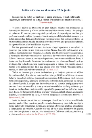 Imitar a Cristo, no al mundo, 22 de junio
Porque raíz de todos los males es el amor al dinero, el cual codiciando
algunos, se extraviaron de la fe, y fueron traspasados de muchos dolores. 1
Timoteo 6:10.
Vi que el pueblo de Dios está en gran peligro: muchos son moradores de
la tierra; sus intereses y afectos están concentrados en este mundo. Su ejemplo
no es bueno. El mundo queda engañado por el proceder que siguen muchos que
profesan verdades nobles y grandes. Nuestra responsabilidad está de acuerdo con
la luz que nos fue dada, con los favores y dones que nos han sido concedidos. La
responsabilidad más pesada descansa sobre los obreros que poseen los talentos,
las oportunidades y las habilidades mayores...
Me fue presentado el hermano A como el que representa a una clase de
personas que están en una posición similar. Nunca han sido indiferentes a las
ventajas mundanales más pequeñas. Mediante una diligente discreción comercial
y por medio de inversiones exitosas, por medio de operaciones bursátiles, no con
dólares, sino con centavos y cuartos de peniques, han acumulado bienes. Pero, al
hacer eso, han formado facultades inconsistentes con el desarrollo del carácter
cristiano. Su vida de ninguna manera representa a Cristo, por cuanto aman el
mundo y sus ganancias más de lo que aman a Dios o la verdad. “Si alguno ama al
mundo, el amor del Padre no está en él”. 1 Juan 2:15.
Todos los talentos que poseen los hombres y las mujeres pertenecen a Dios.
La conformidad y los afectos mundanales están prohibidos enfáticamente en su
Palabra. Cuando el poder de la gracia transformadora de Dios opera en el corazón,
hará que una persona, que hasta ahora había sido mundana, camine en las sendas
de la beneﬁcencia. Los que han determinado en su corazón enriquecerse en el
mundo, “caen en tentación y lazo, y en muchas codicias necias y dañosas, que
hunden a los hombres en destrucción y perdición, porque raíz de todos los males
es el dinero [el fundamento de toda avaricia y mundanalidad], el cual, codiciando
algunos, se extraviaron de la fe, y fueron traspasados de muchos dolores”. 1
Timoteo 6:9, 10...
Jesús ha abierto para todos un camino por el cual puede obtenerse sabiduría,
gracia y poder. Él es nuestro ejemplo en todas las cosas y nada debe desviar la
mente del objeto principal en la vida, que es tener a Cristo en el alma, ablandando
y subyugando el corazón. Cuando esto sea el caso, cada miembro de iglesia,
cada uno que profesa la verdad, será semejante a Cristo en carácter, palabras y
acciones.—Testimonies for the Church 5:277, 278. [181]
185
 