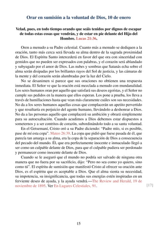 Orar en sumisión a la voluntad de Dios, 10 de enero
Velad, pues, en todo tiempo orando que seáis tenidos por dignos de escapar
de todas estas cosas que vendrán, y de estar en pie delante del Hijo del
Hombre. Lucas 21:36.
Oren a menudo a su Padre celestial. Cuanto más a menudo se dediquen a la
oración, tanto más cerca será llevada su alma dentro de la sagrada proximidad
de Dios. El Espíritu Santo intercederá en favor del que ora con sinceridad con
gemidos que no pueden ser expresados con palabras, y el corazón será ablandado
y subyugado por el amor de Dios. Las nubes y sombras que Satanás echa sobre el
alma serán disipadas por los brillantes rayos del Sol de justicia, y las cámaras de
la mente y del corazón serán alumbradas por la luz del Cielo.
No se desanimen si parece que sus oraciones no obtienen una respuesta
inmediata. El Señor ve que la oración está mezclada a menudo con mundanalidad.
Los seres humanos oran por aquello que satisfará sus deseos egoístas, y el Señor no
cumple sus pedidos en la manera que ellos esperan. Los pone a prueba, los lleva a
través de humillaciones hasta que vean más claramente cuáles son sus necesidades.
No da a los seres humanos aquellas cosas que complacerán un apetito pervertido
y que resultaría en perjuicio del agente humano, llevándolo a deshonrar a Dios.
No da a las personas aquello que complacerá su ambición y obrará simplemente
para su autoexaltación. Cuando acudimos a Dios debemos estar dispuestos a
someternos y a ser contritos de corazón, subordinándolo todo a su santa voluntad.
En el Getsemaní, Cristo oró a su Padre diciendo: “Padre mío, si es posible,
pase de mí esta copa”. Mateo 26:39. La copa que pidió que fuese pasada de él, que
parecía tan amarga a su alma, era la copa de la separación de Dios a consecuencia
del pecado del mundo. Él, que era perfectamente inocente e inmaculado llegó a
ser como un culpable delante de Dios, para que el culpable pudiera ser perdonado
y permanecer como inocente delante de Dios.
Cuando se le aseguró que el mundo no podría ser salvado de ninguna otra
manera que no fuera por su sacriﬁcio, dijo: “Pero no sea como yo quiero, sino
como tú”. El espíritu de sumisión que manifestó Cristo al ofrecer su oración ante
Dios, es el espíritu que es aceptable a Dios. Que el alma sienta su necesidad,
su impotencia, su insigniﬁcancia, que todas sus energías estén inspiradas en un
ferviente deseo de ayuda, y la ayuda vendrá.—The Review and Herald, 19 de
noviembre de 1895. Ver En Lugares Celestiales, 91. [17]
15
 