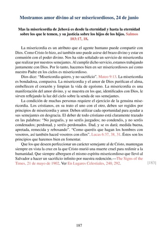 Mostramos amor divino al ser misericordiosos, 24 de junio
Mas la misericordia de Jehová es desde la eternidad y hasta la eternidad
sobre los que le temen, y su justicia sobre los hijos de los hijos. Salmos
103:17, 18.
La misericordia es un atributo que el agente humano puede compartir con
Dios. Como Cristo lo hizo, así también uno puede asirse del brazo divino y estar en
comunión con el poder divino. Nos ha sido señalado un servicio de misericordia
que realizar por nuestros semejantes. Al cumplir dicho servicio, estamos trabajando
juntamente con Dios. Por lo tanto, hacemos bien en ser misericordiosos así como
nuestro Padre en los cielos es misericordioso.
Dios dice: “Misericordia quiero, y no sacriﬁcio”. Mateo 9:13. La misericordia
es bondadosa, compasiva. La misericordia y el amor de Dios puriﬁcan el alma,
embellecen el corazón y limpian la vida de egoísmo. La misericordia es una
manifestación del amor divino, y se muestra en los que, identiﬁcados con Dios, le
sirven reﬂejando la luz del cielo sobre la senda de sus semejantes.
La condición de muchas personas requiere el ejercicio de la genuina mise-
ricordia. Los cristianos, en su trato el uno con el otro, deben ser regidos por
principios de misericordia y amor. Deben utilizar cada oportunidad para ayudar a
sus semejantes en desgracia. El deber de todo cristiano está claramente trazado
en las palabras: “No juzguéis, y no seréis juzgados; no condenéis, y no seréis
condenados; perdonad, y seréis perdonados. Dad, y se os dará; medida buena,
apretada, remecida y rebosando”. “Como queréis que hagan los hombres con
vosotros, así también haced vosotros con ellos”. Lucas 6:37, 38, 31. Éstos son los
principios que haremos bien en fomentar.
Que los que deseen perfeccionar un carácter semejante al de Cristo, mantengan
siempre en vista la cruz en la que Cristo murió una muerte cruel para redimir a la
humanidad. Que siempre alberguen el mismo espíritu misericordioso que llevó al
Salvador a hacer un sacriﬁcio inﬁnito por nuestra redención.—The Signs of the
Times, 21 de mayo de 1902. Ver En Lugares Celestiales, 240, 292. [183]
187
 