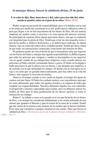 Al manejar dinero, buscar la sabiduría divina, 25 de junio
Y su señor le dijo: Bien, buen siervo y ﬁel; sobre poco has sido ﬁel, sobre
mucho te pondré; entra en el gozo de tu señor. Mateo 25:21.
Walter ocupa una posición de responsabilidad, pero si la familia con la cual
se ha unido por medio del casamiento le es ﬁel, podrá ejercer inﬂuencia sobre él
para que llegue a ser un ﬁel mayordomo de los bienes de Dios. De esa manera
empleará sus medios como si estuviera a la vista misma del universo celestial.
No participará de esquema ilícito alguno para hacer dinero, sino que se conducirá
con integridad para la gloria de Dios. Tendrá que evitar las más pequeñas tretas y
huir de los medios y artiﬁcios deshonestos, y no deberá hacer nada que, de alguna
manera, vaya en contra del cultivo de la verdadera piedad. Tendrá que darse cuenta
de que todas sus transacciones comerciales están dentro del dominio de Dios.
No podemos perder de vista el hecho de que el mayordomo tiene que negociar
con los bienes del Señor y manejar una sagrada responsabilidad. La Biblia requiere
que todas las personas que compran y venden se desempeñen en sus negocios
con un agudo sentido de sus obligaciones religiosas, como cuando ofrecen sus
peticiones al Padre celestial, reclamando fuerza y gracia. El Señor no ha dejado a
nadie para hacer lo que le plazca con sus bienes, y dar dirigidos por impulsos, o
de acuerdo con lo que demandan los amigos. El dinero con el cual opera no es
suyo y no tiene que ser gastado innecesariamente, pues hay labor en la viña del
Señor y ello requiere la inversión de medios.
Ahora es el tiempo cuando se nos confía un legado; el tiempo del ajuste de
cuentas está por llegar. El Señor ha conﬁado medios a sus mayordomos para que
los usen sabiamente, pues todos son agentes morales y se requiere de todos que
cumplan sus responsabilidades. Nuestros diferentes legados nos son conferidos
en proporción a nuestras capacidades para usarlos, pero no debemos utilizar los
medios de Dios para la mera gratiﬁcación de los deseos egoístas, y como la
inclinación nos indique.
Walter C. ha fallado a veces en lo pasado en el uso que ha hecho de los bienes
de Dios, y no siempre ha considerado debidamente si los estaba utilizando de una
manera que agradara al Maestro y para el avance de la causa de la verdad. Tendrá
que dar cuenta de la manera como dispone de los medios que le fueron conﬁados.
Él no tiene que considerar su propia voluntad en este asunto. Tiene que buscar la
sabiduría de Dios.—Testimonio acerca de Conducta Sexual, Adulterio y Divorcio,
76, 77.[184]
188
 