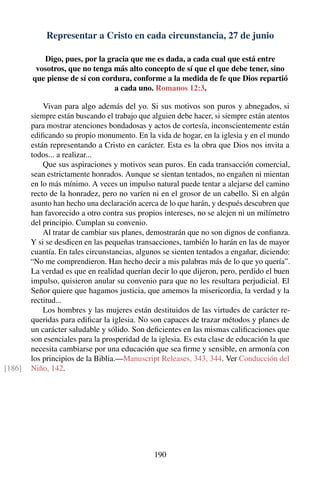 Representar a Cristo en cada circunstancia, 27 de junio
Digo, pues, por la gracia que me es dada, a cada cual que está entre
vosotros, que no tenga más alto concepto de sí que el que debe tener, sino
que piense de sí con cordura, conforme a la medida de fe que Dios repartió
a cada uno. Romanos 12:3.
Vivan para algo además del yo. Si sus motivos son puros y abnegados, si
siempre están buscando el trabajo que alguien debe hacer, si siempre están atentos
para mostrar atenciones bondadosas y actos de cortesía, inconscientemente están
ediﬁcando su propio monumento. En la vida de hogar, en la iglesia y en el mundo
están representando a Cristo en carácter. Esta es la obra que Dios nos invita a
todos... a realizar...
Que sus aspiraciones y motivos sean puros. En cada transacción comercial,
sean estrictamente honrados. Aunque se sientan tentados, no engañen ni mientan
en lo más mínimo. A veces un impulso natural puede tentar a alejarse del camino
recto de la honradez, pero no varíen ni en el grosor de un cabello. Si en algún
asunto han hecho una declaración acerca de lo que harán, y después descubren que
han favorecido a otro contra sus propios intereses, no se alejen ni un milímetro
del principio. Cumplan su convenio.
Al tratar de cambiar sus planes, demostrarán que no son dignos de conﬁanza.
Y si se desdicen en las pequeñas transacciones, también lo harán en las de mayor
cuantía. En tales circunstancias, algunos se sienten tentados a engañar, diciendo:
“No me comprendieron. Han hecho decir a mis palabras más de lo que yo quería”.
La verdad es que en realidad querían decir lo que dijeron, pero, perdido el buen
impulso, quisieron anular su convenio para que no les resultara perjudicial. El
Señor quiere que hagamos justicia, que amemos la misericordia, la verdad y la
rectitud...
Los hombres y las mujeres están destituidos de las virtudes de carácter re-
queridas para ediﬁcar la iglesia. No son capaces de trazar métodos y planes de
un carácter saludable y sólido. Son deﬁcientes en las mismas caliﬁcaciones que
son esenciales para la prosperidad de la iglesia. Es esta clase de educación la que
necesita cambiarse por una educación que sea ﬁrme y sensible, en armonía con
los principios de la Biblia.—Manuscript Releases, 343, 344. Ver Conducción del
Niño, 142.[186]
190
 