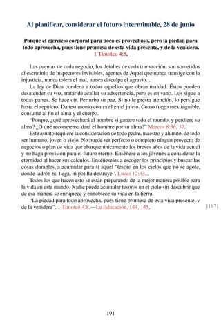 Al planiﬁcar, considerar el futuro interminable, 28 de junio
Porque el ejercicio corporal para poco es provechoso, pero la piedad para
todo aprovecha, pues tiene promesa de esta vida presente, y de la venidera.
1 Timoteo 4:8.
Las cuentas de cada negocio, los detalles de cada transacción, son sometidos
al escrutinio de inspectores invisibles, agentes de Aquel que nunca transige con la
injusticia, nunca tolera el mal, nunca disculpa el agravio...
La ley de Dios condena a todos aquellos que obran maldad. Éstos pueden
desatender su voz, tratar de acallar su advertencia, pero es en vano. Los sigue a
todas partes. Se hace oír. Perturba su paz. Si no le presta atención, lo persigue
hasta el sepulcro. Da testimonio contra él en el juicio. Como fuego inextinguible,
consume al ﬁn el alma y el cuerpo.
“Porque, ¿qué aprovechará al hombre si ganare todo el mundo, y perdiere su
alma? ¿O qué recompensa dará el hombre por su alma?” Marcos 8:36, 37.
Este asunto requiere la consideración de todo padre, maestro y alumno, de todo
ser humano, joven o viejo. No puede ser perfecto o completo ningún proyecto de
negocios o plan de vida que abarque únicamente los breves años de la vida actual
y no haga provisión para el futuro eterno. Enséñese a los jóvenes a considerar la
eternidad al hacer sus cálculos. Enséñeseles a escoger los principios y buscar las
cosas durables, a acumular para sí aquel “tesoro en los cielos que no se agote,
donde ladrón no llega, ni polilla destruye”. Lucas 12:33...
Todos los que hacen esto se están preparando de la mejor manera posible para
la vida en este mundo. Nadie puede acumular tesoros en el cielo sin descubrir que
de esa manera se enriquece y ennoblece su vida en la tierra.
“La piedad para todo aprovecha, pues tiene promesa de esta vida presente, y
de la venidera”. 1 Timoteo 4:8.—La Educación, 144, 145. [187]
191
 