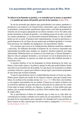 Los mayordomos ﬁeles proveen para la causa de Dios, 30 de
junio
Yo Jehová te he llamado en justicia, y te sostendré por la mano; te guardaré
y te pondré por pacto del pueblo, por luz de las naciones. Isaías 42:6.
Se me ha mostrado que algunos que generalmente son astutos, prudentes y
perspicaces con respecto a las transacciones comerciales, que se distinguen por
su prontitud y minuciosidad, maniﬁestan imprevisión y una falta de prontitud en
relación con un traspaso apropiado de sus bienes mientras viven. No saben cuán
pronto terminará su tiempo de prueba, y sin embargo pasan de un año a otro con
sus asuntos pendientes, y con frecuencia terminan ﬁnalmente su vida sin haber
hecho uso de su razón. O pueden morir repentinamente, sin previa advertencia, y
puede disponerse de sus bienes de una manera que no habrían aprobado si vivieran.
Estas personas son culpables de negligencia; son mayordomos inﬁeles.
Los cristianos que creen en la verdad presente deberían manifestar sabiduría
y previsión. No deberían descuidar el disponer de sus recursos esperando una
oportunidad favorable para arreglar sus negocios mientras padecen una larga
enfermedad. Deberían tener sus asuntos en tal estado que, si fueran llamados a
dejar la vida en cualquier momento, y no tuviesen voz en la disposición de sus
bienes, éstos pudieran ser puestos en orden tal como ellos habrían deseado si
estuvieran vivos.
A muchas familias se las ha despojado en forma deshonesta de todos sus
bienes y han estado sujetos a la pobreza, porque la obra que podría haberse hecho
muy bien en un momento fue descuidada. Los que hacen sus testamentos no deben
escatimar esfuerzos o gastos para obtener consejo legal y para tenerlos preparados
de una forma que resistan la prueba.
Vi que los que profesan creer la verdad deberían mostrar su fe por sus obras.
Deben ganar amigos por medio de las riquezas injustas, para que cuando éstas
falten, los reciban en las moradas eternas ver. Lucas 16:9. Dios hizo a los hombres
y a las mujeres mayordomos de sus medios. Colocó en sus manos el dinero con
el cual llevar adelante la gran obra para la salvación de las almas por las cuales
Cristo dejó su hogar celestial, sus riquezas, su gloria y se hizo pobre para que
pudiera, por su propia humillación y sacriﬁcio, llevar muchos hijos y muchas hijas
de Adán a Dios.
En su providencia el Señor ha ordenado que la obra en su viña debe ser
sostenida por los medios conﬁados en las manos de sus mayordomos. Un descuido
por parte de los mayordomos para responder a los llamados de la causa de Dios en
hacer avanzar su obra, muestra que son siervos malos y negligentes.—Testimonies
for the Church 3:116, 117. [189]
193
 