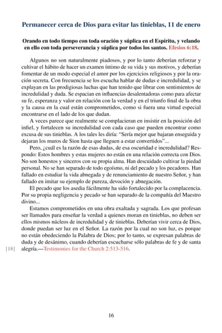 Permanecer cerca de Dios para evitar las tinieblas, 11 de enero
Orando en todo tiempo con toda oración y súplica en el Espíritu, y velando
en ello con toda perseverancia y súplica por todos los santos. Efesios 6:18.
Algunos no son naturalmente piadosos, y por lo tanto deberían reforzar y
cultivar el hábito de hacer un examen íntimo de su vida y sus motivos, y deberían
fomentar de un modo especial el amor por los ejercicios religiosos y por la ora-
ción secreta. Con frecuencia se los escucha hablar de dudas e incredulidad, y se
explayan en las prodigiosas luchas que han tenido que librar con sentimientos de
incredulidad y duda. Se espacian en inﬂuencias desalentadoras como para afectar
su fe, esperanza y valor en relación con la verdad y en el triunfo ﬁnal de la obra
y la causa en la cual están comprometidos, como si fuera una virtud especial
encontrarse en el lado de los que dudan.
A veces parece que realmente se complacieran en insistir en la posición del
inﬁel, y fortalecen su incredulidad con cada caso que pueden encontrar como
excusa de sus tinieblas. A los tales les diría: “Sería mejor que bajaran enseguida y
dejaran los muros de Sion hasta que lleguen a estar convertidos”...
Pero, ¿cuál es la razón de esas dudas, de esa oscuridad e incredulidad? Res-
pondo: Estos hombres y estas mujeres no están en una relación correcta con Dios.
No son honestos y sinceros con su propia alma. Han descuidado cultivar la piedad
personal. No se han separado de todo egoísmo, ni del pecado y los pecadores. Han
fallado en estudiar la vida abnegada y de renunciamiento de nuestro Señor, y han
fallado en imitar su ejemplo de pureza, devoción y abnegación.
El pecado que los asedia fácilmente ha sido fortalecido por la complacencia.
Por su propia negligencia y pecado se han separado de la compañía del Maestro
divino...
Estamos comprometidos en una obra exaltada y sagrada. Los que profesan
ser llamados para enseñar la verdad a quienes moran en tinieblas, no deben ser
ellos mismos núcleos de incredulidad y de tinieblas. Deberían vivir cerca de Dios,
donde puedan ser luz en el Señor. La razón por la cual no son luz, es porque
no están obedeciendo la Palabra de Dios; por lo tanto, se expresan palabras de
duda y de desánimo, cuando deberían escucharse sólo palabras de fe y de santa
alegría.—Testimonies for the Church 2:513-516.[18]
16
 