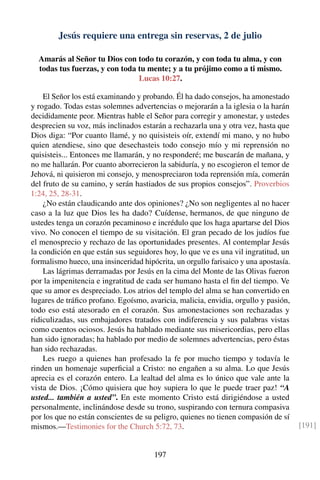 Jesús requiere una entrega sin reservas, 2 de julio
Amarás al Señor tu Dios con todo tu corazón, y con toda tu alma, y con
todas tus fuerzas, y con toda tu mente; y a tu prójimo como a ti mismo.
Lucas 10:27.
El Señor los está examinando y probando. Él ha dado consejos, ha amonestado
y rogado. Todas estas solemnes advertencias o mejorarán a la iglesia o la harán
decididamente peor. Mientras hable el Señor para corregir y amonestar, y ustedes
desprecien su voz, más inclinados estarán a rechazarla una y otra vez, hasta que
Dios diga: “Por cuanto llamé, y no quisisteis oír, extendí mi mano, y no hubo
quien atendiese, sino que desechasteis todo consejo mío y mi reprensión no
quisisteis... Entonces me llamarán, y no responderé; me buscarán de mañana, y
no me hallarán. Por cuanto aborrecieron la sabiduría, y no escogieron el temor de
Jehová, ni quisieron mi consejo, y menospreciaron toda reprensión mía, comerán
del fruto de su camino, y serán hastiados de sus propios consejos”. Proverbios
1:24, 25, 28-31.
¿No están claudicando ante dos opiniones? ¿No son negligentes al no hacer
caso a la luz que Dios les ha dado? Cuídense, hermanos, de que ninguno de
ustedes tenga un corazón pecaminoso e incrédulo que los haga apartarse del Dios
vivo. No conocen el tiempo de su visitación. El gran pecado de los judíos fue
el menosprecio y rechazo de las oportunidades presentes. Al contemplar Jesús
la condición en que están sus seguidores hoy, lo que ve es una vil ingratitud, un
formalismo hueco, una insinceridad hipócrita, un orgullo farisaico y una apostasía.
Las lágrimas derramadas por Jesús en la cima del Monte de las Olivas fueron
por la impenitencia e ingratitud de cada ser humano hasta el ﬁn del tiempo. Ve
que su amor es despreciado. Los atrios del templo del alma se han convertido en
lugares de tráﬁco profano. Egoísmo, avaricia, malicia, envidia, orgullo y pasión,
todo eso está atesorado en el corazón. Sus amonestaciones son rechazadas y
ridiculizadas, sus embajadores tratados con indiferencia y sus palabras vistas
como cuentos ociosos. Jesús ha hablado mediante sus misericordias, pero ellas
han sido ignoradas; ha hablado por medio de solemnes advertencias, pero éstas
han sido rechazadas.
Les ruego a quienes han profesado la fe por mucho tiempo y todavía le
rinden un homenaje superﬁcial a Cristo: no engañen a su alma. Lo que Jesús
aprecia es el corazón entero. La lealtad del alma es lo único que vale ante la
vista de Dios. ¡Cómo quisiera que hoy supiera lo que le puede traer paz! “A
usted... también a usted”. En este momento Cristo está dirigiéndose a usted
personalmente, inclinándose desde su trono, suspirando con ternura compasiva
por los que no están conscientes de su peligro, quienes no tienen compasión de sí
mismos.—Testimonies for the Church 5:72, 73. [191]
197
 
