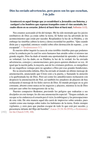 Dios ha enviado advertencias, pero pocos son los que escuchan,
3 de julio
Acontecerá en aquel tiempo que yo escudriñaré a Jerusalén con linterna, y
castigaré a los hombres que reposan tranquilos como el vino asentado, los
cuales dicen en su corazón: Jehová ni hará bien ni hará mal. Sofonías 1:12.
Nos estamos acercando al ﬁn del tiempo. Me ha sido mostrado que los juicios
retributivos de Dios ya están sobre la tierra. El Señor nos ha advertido de los
acontecimientos que están por suceder. Resplandece la luz de su Palabra, y sin
embargo las tinieblas cubren la tierra y densa oscuridad los pueblos. “Que cuando
dirán paz y seguridad, entonces vendrá sobre ellos destrucción de repente... y no
escaparán”. 1 Tesalonicenses 5:3.
Es nuestro deber inquirir la causa de estas terribles tinieblas para que podamos
evitar la conducta por la cual los seres humanos han atraído sobre sí mismos tan
grande engaño. Dios ha dado al mundo una oportunidad de aprender y obedecer
su voluntad. Les ha dado, en su Palabra, la luz de la verdad; les ha enviado
advertencias, consejos y amonestaciones; pero pocos quieren obedecer su voz. Al
igual que la nación judía, la mayoría, aun de los cristianos profesos, se enorgullece
de sus magníﬁcas ventajas pero no agradece a Dios por esas grandes bendiciones.
En su misericordia inﬁnita, Dios ha enviado al mundo un último mensaje de
amonestación, anunciando que Cristo está a la puerta, y llamando la atención
a la quebrantada ley de Dios. Pero así como los antediluvianos rechazaron con
desprecio la amonestación de Noé, así también los amadores de placeres de hoy
rechazarán el mensaje de los ﬁeles siervos de Dios. El mundo prosigue en su giro
constante, absorto como nunca en los negocios y placeres, mientras la ira de Dios
está por caer sobre los transgresores de su ley.
Nuestro compasivo Redentor, previendo los peligros que rodearían a sus
discípulos en este tiempo, les dio una amonestación especial: “Tengan cuidado, no
sea que se les endurezca el corazón por el vicio, la embriaguez y las preocupaciones
de esta vida. De otra manera aquel día caerá de improviso sobre ustedes, pues
vendrá como una trampa sobre todos los habitantes de la tierra. Estén siempre
vigilantes, y oren para que puedan escapar de todo lo que está por suceder, y
presentarse delante del Hijo del hombre”. Lucas 21:34-36 (NVI).—Testimonies
for the Church 5:99, 100.[192]
198
 