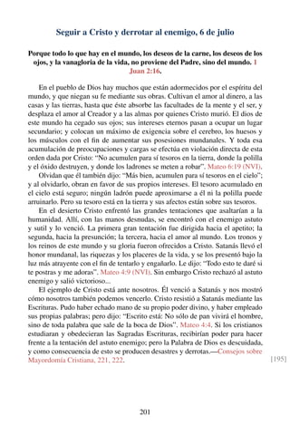 Seguir a Cristo y derrotar al enemigo, 6 de julio
Porque todo lo que hay en el mundo, los deseos de la carne, los deseos de los
ojos, y la vanagloria de la vida, no proviene del Padre, sino del mundo. 1
Juan 2:16.
En el pueblo de Dios hay muchos que están adormecidos por el espíritu del
mundo, y que niegan su fe mediante sus obras. Cultivan el amor al dinero, a las
casas y las tierras, hasta que éste absorbe las facultades de la mente y el ser, y
desplaza el amor al Creador y a las almas por quienes Cristo murió. El dios de
este mundo ha cegado sus ojos; sus intereses eternos pasan a ocupar un lugar
secundario; y colocan un máximo de exigencia sobre el cerebro, los huesos y
los músculos con el ﬁn de aumentar sus posesiones mundanales. Y toda esa
acumulación de preocupaciones y cargas se efectúa en violación directa de esta
orden dada por Cristo: “No acumulen para sí tesoros en la tierra, donde la polilla
y el óxido destruyen, y donde los ladrones se meten a robar”. Mateo 6:19 (NVI).
Olvidan que él también dijo: “Más bien, acumulen para sí tesoros en el cielo”;
y al olvidarlo, obran en favor de sus propios intereses. El tesoro acumulado en
el cielo está seguro; ningún ladrón puede aproximarse a él ni la polilla puede
arruinarlo. Pero su tesoro está en la tierra y sus afectos están sobre sus tesoros.
En el desierto Cristo enfrentó las grandes tentaciones que asaltarían a la
humanidad. Allí, con las manos desnudas, se encontró con el enemigo astuto
y sutil y lo venció. La primera gran tentación fue dirigida hacia el apetito; la
segunda, hacia la presunción; la tercera, hacia el amor al mundo. Los tronos y
los reinos de este mundo y su gloria fueron ofrecidos a Cristo. Satanás llevó el
honor mundanal, las riquezas y los placeres de la vida, y se los presentó bajo la
luz más atrayente con el ﬁn de tentarlo y engañarlo. Le dijo: “Todo esto te daré si
te postras y me adoras”. Mateo 4:9 (NVI). Sin embargo Cristo rechazó al astuto
enemigo y salió victorioso...
El ejemplo de Cristo está ante nosotros. Él venció a Satanás y nos mostró
cómo nosotros también podemos vencerlo. Cristo resistió a Satanás mediante las
Escrituras. Pudo haber echado mano de su propio poder divino, y haber empleado
sus propias palabras; pero dijo: “Escrito está: No sólo de pan vivirá el hombre,
sino de toda palabra que sale de la boca de Dios”. Mateo 4:4. Si los cristianos
estudiaran y obedecieran las Sagradas Escrituras, recibirían poder para hacer
frente a la tentación del astuto enemigo; pero la Palabra de Dios es descuidada,
y como consecuencia de esto se producen desastres y derrotas.—Consejos sobre
Mayordomía Cristiana, 221, 222. [195]
201
 