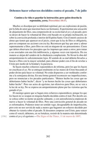 Debemos hacer esfuerzos decididos contra el pecado, 7 de julio
Camino a la vida es guardar la instrucción; pero quien desecha la
reprensión, yerra. Proverbios 10:17.
Muchos se disculpan por su debilidad espiritual, por sus explosiones de pasión,
por la falta de amor que muestran hacia sus hermanos. Experimentan una sensación
de alejamiento de Dios, una comprensión de su esclavitud al yo y al pecado, pero
su deseo de hacer la voluntad de Dios está basado en su propia inclinación, no
sobre la convicción profunda e interior del Espíritu Santo. Con el interés ansioso de
almas que tienen que aparecer en el juicio, creen que la ley de Dios es obligatoria,
pero no comparan sus acciones con esa ley. Reconocen que hay que amar y adorar
supremamente a Dios, pero Dios no está en ninguno de sus pensamientos. Creen
que deben observarse los preceptos que les imponen que amen a otros; pero tratan
a sus asociados con una fría indiferencia, y algunas veces con injusticia. De esa
manera se alejan del sendero de la obediencia complaciente. No llevan la obra del
arrepentimiento lo suﬁcientemente lejos. El sentido de su mal debería llevarlos a
buscar a Dios con la mayor seriedad, para obtener poder con el ﬁn de revelar a
Cristo por medio de la bondad y la paciencia.
Se hacen muchos esfuerzos espasmódicos de reforma, pero los que los hacen
no cruciﬁcan el yo. No se entregan totalmente en las manos de Cristo buscando el
poder divino para hacer su voluntad. No están dispuestos a ser moldeados confor-
me a la semejanza divina. En una forma general reconocen sus imperfecciones,
pero no renuncian a los pecados particulares. “Hemos hecho las cosas que no
deberíamos haber hecho”, dicen “y no hemos hecho las cosas que deberíamos
haber hecho”. Pero sus actos de egoísmo, tan ofensivos para Dios, no se ven a
la luz de su ley. No se expresa un arrepentimiento pleno por las victorias que ha
ganado el yo.
El enemigo quiere que se hagan estos esfuerzos espasmódicos; porque los que
los hacen no se ocupan en ninguna batalla decidida contra el mal. Por decirlo así,
se coloca sobre su mente un parche calmante, y con autosuﬁciencia empiezan de
nuevo a hacer la voluntad de Dios. Pero una convicción general de pecado no
es reformadora. Podemos tener un sentido vago, desagradable de imperfección,
pero esto no nos servirá de nada a menos que hagamos un esfuerzo decidido por
obtener la victoria sobre el pecado. Si deseamos cooperar con Cristo, para vencer
como él venció, debemos, en su fortaleza, resistir de la manera más determinada
contra el yo y el egoísmo.—The Signs of the Times, 11 de marzo de 1897.[196]
202
 