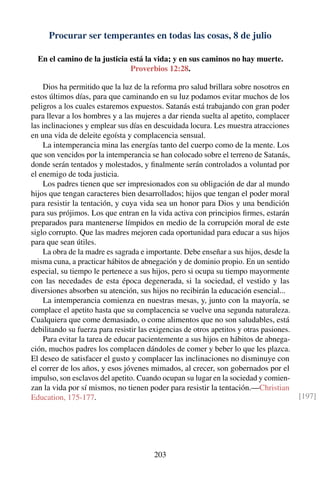 Procurar ser temperantes en todas las cosas, 8 de julio
En el camino de la justicia está la vida; y en sus caminos no hay muerte.
Proverbios 12:28.
Dios ha permitido que la luz de la reforma pro salud brillara sobre nosotros en
estos últimos días, para que caminando en su luz podamos evitar muchos de los
peligros a los cuales estaremos expuestos. Satanás está trabajando con gran poder
para llevar a los hombres y a las mujeres a dar rienda suelta al apetito, complacer
las inclinaciones y emplear sus días en descuidada locura. Les muestra atracciones
en una vida de deleite egoísta y complacencia sensual.
La intemperancia mina las energías tanto del cuerpo como de la mente. Los
que son vencidos por la intemperancia se han colocado sobre el terreno de Satanás,
donde serán tentados y molestados, y ﬁnalmente serán controlados a voluntad por
el enemigo de toda justicia.
Los padres tienen que ser impresionados con su obligación de dar al mundo
hijos que tengan caracteres bien desarrollados; hijos que tengan el poder moral
para resistir la tentación, y cuya vida sea un honor para Dios y una bendición
para sus prójimos. Los que entran en la vida activa con principios ﬁrmes, estarán
preparados para mantenerse límpidos en medio de la corrupción moral de este
siglo corrupto. Que las madres mejoren cada oportunidad para educar a sus hijos
para que sean útiles.
La obra de la madre es sagrada e importante. Debe enseñar a sus hijos, desde la
misma cuna, a practicar hábitos de abnegación y de dominio propio. En un sentido
especial, su tiempo le pertenece a sus hijos, pero si ocupa su tiempo mayormente
con las necedades de esta época degenerada, si la sociedad, el vestido y las
diversiones absorben su atención, sus hijos no recibirán la educación esencial...
La intemperancia comienza en nuestras mesas, y, junto con la mayoría, se
complace el apetito hasta que su complacencia se vuelve una segunda naturaleza.
Cualquiera que come demasiado, o come alimentos que no son saludables, está
debilitando su fuerza para resistir las exigencias de otros apetitos y otras pasiones.
Para evitar la tarea de educar pacientemente a sus hijos en hábitos de abnega-
ción, muchos padres los complacen dándoles de comer y beber lo que les plazca.
El deseo de satisfacer el gusto y complacer las inclinaciones no disminuye con
el correr de los años, y esos jóvenes mimados, al crecer, son gobernados por el
impulso, son esclavos del apetito. Cuando ocupan su lugar en la sociedad y comien-
zan la vida por sí mismos, no tienen poder para resistir la tentación.—Christian
Education, 175-177. [197]
203
 