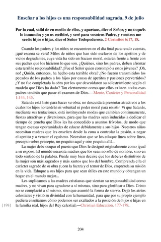 Enseñar a los hijos es una responsabilidad sagrada, 9 de julio
Por lo cual, salid de en medio de ellos, y apartaos, dice el Señor, y no toquéis
lo inmundo; y yo os recibiré, y seré para vosotros Padre, y vosotros me
seréis hijos e hijas, dice el Señor Todopoderoso. 2 Corintios 6:17, 18.
Cuando los padres y los niños se encuentren en el día ﬁnal para rendir cuentas,
¡qué escena se verá! Miles de niños que han sido esclavos de los apetitos y de
vicios degradantes, cuya vida ha sido un fracaso moral, estarán frente a frente con
sus padres que los hicieron lo que son. ¿Quiénes, sino los padres, deben afrontar
esta terrible responsabilidad? ¿Fue el Señor quien corrompió a estos jóvenes? ¡Oh,
no! ¿Quién, entonces, ha hecho esta terrible obra? ¿No fueron transmitidos los
pecados de los padres a los hijos por causa de apetitos y pasiones pervertidos?
¿Y no fue completada la obra por los que descuidaron su adiestramiento según el
modelo que Dios ha dado? Tan ciertamente como que ellos existen, todos esos
padres tendrán que pasar el examen de Dios.—Mente, Carácter y Personalidad
1:144, 145.
Satanás está listo para hacer su obra; no descuidará presentar atractivos a los
cuales los hijos no tendrán ni voluntad ni poder moral para resistir. Vi que Satanás,
mediante sus tentaciones, está instituyendo modas que cambian continuamente,
ﬁestas atractivas y diversiones, para que las madres sean inducidas a dedicar el
tiempo de prueba que Dios les ha concedido a asuntos frívolos, de modo que
tengan escasas oportunidades de educar debidamente a sus hijos. Nuestros niños
necesitan madres que les enseñen desde la cuna a controlar la pasión, a negar
el apetito y a vencer el egoísmo. Necesitan que se los eduque línea sobre línea,
precepto sobre precepto, un poquito aquí y otro poquito allá...
La mujer debe ocupar el puesto que Dios le designó originalmente como igual
a su esposo. El mundo necesita madres que los sean no sólo de nombre, sino en
todo sentido de la palabra. Puede muy bien decirse que los deberes distintivos de
la mujer son más sagrados y más santos que los del hombre. Comprenda ella el
carácter sagrado de su obra y, con la fuerza y el temor de Dios, emprenda su misión
en la vida. Eduque a sus hijos para que sean útiles en este mundo y obtengan un
hogar en el mundo mejor...
Les suplicamos a las madres cristianas que sientan su responsabilidad como
madres, y no vivan para agradarse a sí mismas, sino para gloriﬁcar a Dios. Cristo
no se complació a sí mismo, sino que asumió la forma de siervo. Dejó los atrios
celestiales y vistió su divinidad con la humanidad, para que por su propio ejemplo
pudiera enseñarnos cómo podemos ser exaltados a la posición de hijos e hijas en
la familia real, hijos del Rey celestial.—Christian Education, 177-179.[198]
204
 