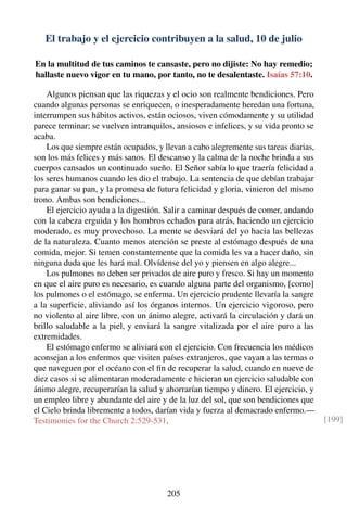 El trabajo y el ejercicio contribuyen a la salud, 10 de julio
En la multitud de tus caminos te cansaste, pero no dijiste: No hay remedio;
hallaste nuevo vigor en tu mano, por tanto, no te desalentaste. Isaías 57:10.
Algunos piensan que las riquezas y el ocio son realmente bendiciones. Pero
cuando algunas personas se enriquecen, o inesperadamente heredan una fortuna,
interrumpen sus hábitos activos, están ociosos, viven cómodamente y su utilidad
parece terminar; se vuelven intranquilos, ansiosos e infelices, y su vida pronto se
acaba.
Los que siempre están ocupados, y llevan a cabo alegremente sus tareas diarias,
son los más felices y más sanos. El descanso y la calma de la noche brinda a sus
cuerpos cansados un continuado sueño. El Señor sabía lo que traería felicidad a
los seres humanos cuando les dio el trabajo. La sentencia de que debían trabajar
para ganar su pan, y la promesa de futura felicidad y gloria, vinieron del mismo
trono. Ambas son bendiciones...
El ejercicio ayuda a la digestión. Salir a caminar después de comer, andando
con la cabeza erguida y los hombros echados para atrás, haciendo un ejercicio
moderado, es muy provechoso. La mente se desviará del yo hacia las bellezas
de la naturaleza. Cuanto menos atención se preste al estómago después de una
comida, mejor. Si temen constantemente que la comida les va a hacer daño, sin
ninguna duda que les hará mal. Olvídense del yo y piensen en algo alegre...
Los pulmones no deben ser privados de aire puro y fresco. Si hay un momento
en que el aire puro es necesario, es cuando alguna parte del organismo, [como]
los pulmones o el estómago, se enferma. Un ejercicio prudente llevaría la sangre
a la superﬁcie, aliviando así los órganos internos. Un ejercicio vigoroso, pero
no violento al aire libre, con un ánimo alegre, activará la circulación y dará un
brillo saludable a la piel, y enviará la sangre vitalizada por el aire puro a las
extremidades.
El estómago enfermo se aliviará con el ejercicio. Con frecuencia los médicos
aconsejan a los enfermos que visiten países extranjeros, que vayan a las termas o
que naveguen por el océano con el ﬁn de recuperar la salud, cuando en nueve de
diez casos si se alimentaran moderadamente e hicieran un ejercicio saludable con
ánimo alegre, recuperarían la salud y ahorrarían tiempo y dinero. El ejercicio, y
un empleo libre y abundante del aire y de la luz del sol, que son bendiciones que
el Cielo brinda libremente a todos, darían vida y fuerza al demacrado enfermo.—
Testimonies for the Church 2:529-531. [199]
205
 