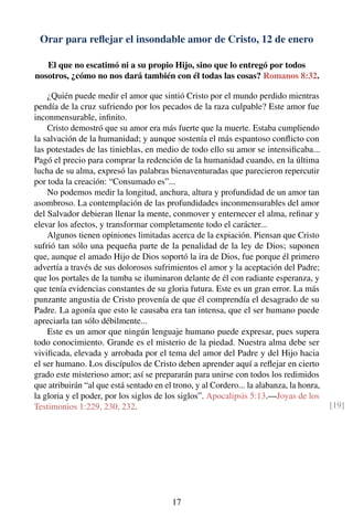Orar para reﬂejar el insondable amor de Cristo, 12 de enero
El que no escatimó ni a su propio Hijo, sino que lo entregó por todos
nosotros, ¿cómo no nos dará también con él todas las cosas? Romanos 8:32.
¿Quién puede medir el amor que sintió Cristo por el mundo perdido mientras
pendía de la cruz sufriendo por los pecados de la raza culpable? Este amor fue
inconmensurable, inﬁnito.
Cristo demostró que su amor era más fuerte que la muerte. Estaba cumpliendo
la salvación de la humanidad; y aunque sostenía el más espantoso conﬂicto con
las potestades de las tinieblas, en medio de todo ello su amor se intensiﬁcaba...
Pagó el precio para comprar la redención de la humanidad cuando, en la última
lucha de su alma, expresó las palabras bienaventuradas que parecieron repercutir
por toda la creación: “Consumado es”...
No podemos medir la longitud, anchura, altura y profundidad de un amor tan
asombroso. La contemplación de las profundidades inconmensurables del amor
del Salvador debieran llenar la mente, conmover y enternecer el alma, reﬁnar y
elevar los afectos, y transformar completamente todo el carácter...
Algunos tienen opiniones limitadas acerca de la expiación. Piensan que Cristo
sufrió tan sólo una pequeña parte de la penalidad de la ley de Dios; suponen
que, aunque el amado Hijo de Dios soportó la ira de Dios, fue porque él primero
advertía a través de sus dolorosos sufrimientos el amor y la aceptación del Padre;
que los portales de la tumba se iluminaron delante de él con radiante esperanza, y
que tenía evidencias constantes de su gloria futura. Este es un gran error. La más
punzante angustia de Cristo provenía de que él comprendía el desagrado de su
Padre. La agonía que esto le causaba era tan intensa, que el ser humano puede
apreciarla tan sólo débilmente...
Este es un amor que ningún lenguaje humano puede expresar, pues supera
todo conocimiento. Grande es el misterio de la piedad. Nuestra alma debe ser
viviﬁcada, elevada y arrobada por el tema del amor del Padre y del Hijo hacia
el ser humano. Los discípulos de Cristo deben aprender aquí a reﬂejar en cierto
grado este misterioso amor; así se prepararán para unirse con todos los redimidos
que atribuirán “al que está sentado en el trono, y al Cordero... la alabanza, la honra,
la gloria y el poder, por los siglos de los siglos”. Apocalipsis 5:13.—Joyas de los
Testimonios 1:229, 230, 232. [19]
17
 
