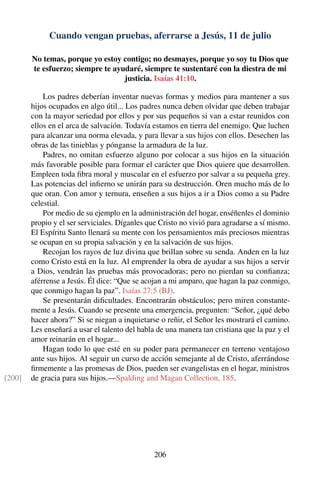 Cuando vengan pruebas, aferrarse a Jesús, 11 de julio
No temas, porque yo estoy contigo; no desmayes, porque yo soy tu Dios que
te esfuerzo; siempre te ayudaré, siempre te sustentaré con la diestra de mi
justicia. Isaías 41:10.
Los padres deberían inventar nuevas formas y medios para mantener a sus
hijos ocupados en algo útil... Los padres nunca deben olvidar que deben trabajar
con la mayor seriedad por ellos y por sus pequeños si van a estar reunidos con
ellos en el arca de salvación. Todavía estamos en tierra del enemigo. Que luchen
para alcanzar una norma elevada, y para llevar a sus hijos con ellos. Desechen las
obras de las tinieblas y pónganse la armadura de la luz.
Padres, no omitan esfuerzo alguno por colocar a sus hijos en la situación
más favorable posible para formar el carácter que Dios quiere que desarrollen.
Empleen toda ﬁbra moral y muscular en el esfuerzo por salvar a su pequeña grey.
Las potencias del inﬁerno se unirán para su destrucción. Oren mucho más de lo
que oran. Con amor y ternura, enseñen a sus hijos a ir a Dios como a su Padre
celestial.
Por medio de su ejemplo en la administración del hogar, enséñenles el dominio
propio y el ser serviciales. Díganles que Cristo no vivió para agradarse a sí mismo.
El Espíritu Santo llenará su mente con los pensamientos más preciosos mientras
se ocupan en su propia salvación y en la salvación de sus hijos.
Recojan los rayos de luz divina que brillan sobre su senda. Anden en la luz
como Cristo está en la luz. Al emprender la obra de ayudar a sus hijos a servir
a Dios, vendrán las pruebas más provocadoras; pero no pierdan su conﬁanza;
aférrense a Jesús. Él dice: “Que se acojan a mi amparo, que hagan la paz conmigo,
que conmigo hagan la paz”. Isaías 27:5 (BJ).
Se presentarán diﬁcultades. Encontrarán obstáculos; pero miren constante-
mente a Jesús. Cuando se presente una emergencia, pregunten: “Señor, ¿qué debo
hacer ahora?” Si se niegan a inquietarse o reñir, el Señor les mostrará el camino.
Les enseñará a usar el talento del habla de una manera tan cristiana que la paz y el
amor reinarán en el hogar...
Hagan todo lo que esté en su poder para permanecer en terreno ventajoso
ante sus hijos. Al seguir un curso de acción semejante al de Cristo, aferrándose
ﬁrmemente a las promesas de Dios, pueden ser evangelistas en el hogar, ministros
de gracia para sus hijos.—Spalding and Magan Collection, 185.[200]
206
 