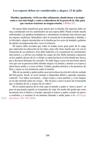 Los esposos deben ser considerados y alegres, 13 de julio
Maridos, igualmente, vivid con ellas sabiamente, dando honor a la mujer
como a vaso más frágil, y como a coherederas de la gracia de la vida, para
que vuestras oraciones no tengan estorbo. 1 Pedro 3:7.
El esposo debe manifestar gran interés por su familia. En especial, debe ser
muy considerado con los sentimientos de una esposa débil. Puede evitarle mucha
enfermedad. Las palabras bondadosas y alentadoras resultarán más eﬁcaces que
las mejores medicinas. Infundirán valor al corazón de la desalentada y abatida, y
la felicidad y alegría introducidas en la familia por los actos de bondad y palabras
de aliento recompensarán diez veces el esfuerzo.
El esposo debe recordar que sobre la madre recae gran parte de la carga
que representa la educación de los hijos, pues ella tiene mucho que ver con la
formación de sus intelectos. Esto debe inducirle a él a manifestar los sentimientos
más tiernos, y a aliviar con cuidado las cargas de ella. Debe animarla a apoyarse
en los amplios afectos de él y a dirigir su atención hacia el cielo donde hay fuerza,
paz y descanso ﬁnal para los cansados. No debe llegar a casa con una frente adusta,
sino que con su presencia debe infundir alegría a la familia y animar a su esposa a
mirar hacia arriba y a creer en Dios. Unidos, pueden aferrarse a las promesas de
Dios y atraer su rica bendición sobre la familia.
Más de un marido y padre podría sacar provechosa lección del solícito cuidado
del ﬁel pastor. Jacob, al verse instado a emprender difícil y apurada caminata,
contestó: “Los niños son tiernos... tengo ovejas y vacas paridas; y si las fatigan,
en un día morirán todas las ovejas... Me iré poco a poco al paso de la hacienda
que va delante de mí, y al paso de los niños”.
En el camino penoso de la vida sepa el marido y padre ir “poco a poco”, al
paso en que pueda seguirle su compañera de viaje. En medio del gentío que corre
locamente tras el dinero y el poder, aprenda el esposo y padre a medir sus pasos,
a confortar y a sostener al ser humano llamado a andar junto a él.—El hogar
adventista, 194, 195 (1894).[202]
208
 
